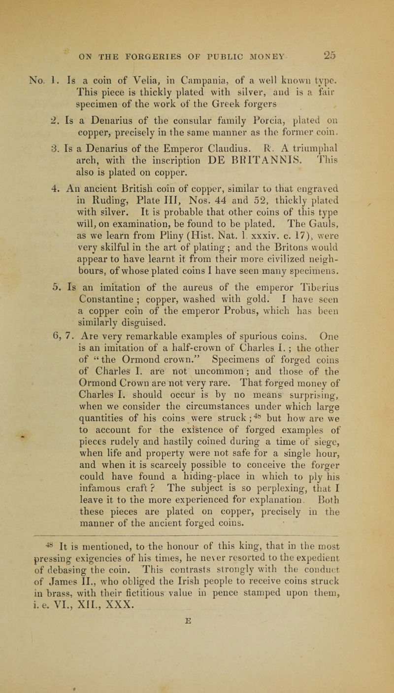 25 No. 1. Is a coin of Velia, in Campania, of a well known type. This piece is thickly plated with silver, and is a fair specimen of the work of the Greek forgers 2. Is a Denarius of the consular family Porcia, plated on copper, precisely in the same manner as the former coin. 3. Is a Denarius of the Emperor Claudius. R. A triumphal arch, with the inscription DE BHITANNIS. This also is plated on copper. 4. An ancient British coin of copper, similar to that engraved in Ruding, Plate III, Nos. 44 and 52, thickly plated with silver. It is probable that other coins of this type will, on examination, be found to be plated. The Gauls, as we learn from Pliny (Hist. Nat. 1. xxxiv. c. 17), were very skilful in the art of plating; and the Britons would appear to have learnt it from their more civilized neigh¬ bours, of whose plated coins I have seen many specimens. 5. Is an imitation of the aureus of the emperor Tiberius Constantine ; copper, washed with gold. I have seen a copper coin of the emperor Probus, which has been similarly disguised. 6. 7. Are very remarkable examples of spurious coins. One is an imitation of a half-crown of Charles I. ; the other of “ the Ormond crown.” Specimens of forged coins of Charles I. are not uncommon; and those of the Ormond Crown are not very rare. That forged money of Charles I. should occur is by no means surprising, when we consider the circumstances under which large quantities of his coins were struck; but how are we to account for the existence of forged examples of pieces rudely and hastily coined during a time of siege, w^hen life and property were not safe for a single hour, and when it is scarcely possible to conceive the forger could have found a hiding-place in w'hich to ply his infamous craft ? The subject is so perplexing, that I leave it to the more experienced for explanation. Both these pieces are plated on copper, precisely in the manner of the ancient forged coins. It is mentioned, to the honour of this king, that in the most pressing exigencies of his times, he never resorted to the expedient of debasing the coin. This contrasts strongly with the conduct of James II., who obliged the Irish people to receive coins struck in brass, with their fictitious value in pence stamped upon them, i.e. VI., XII., XXX.