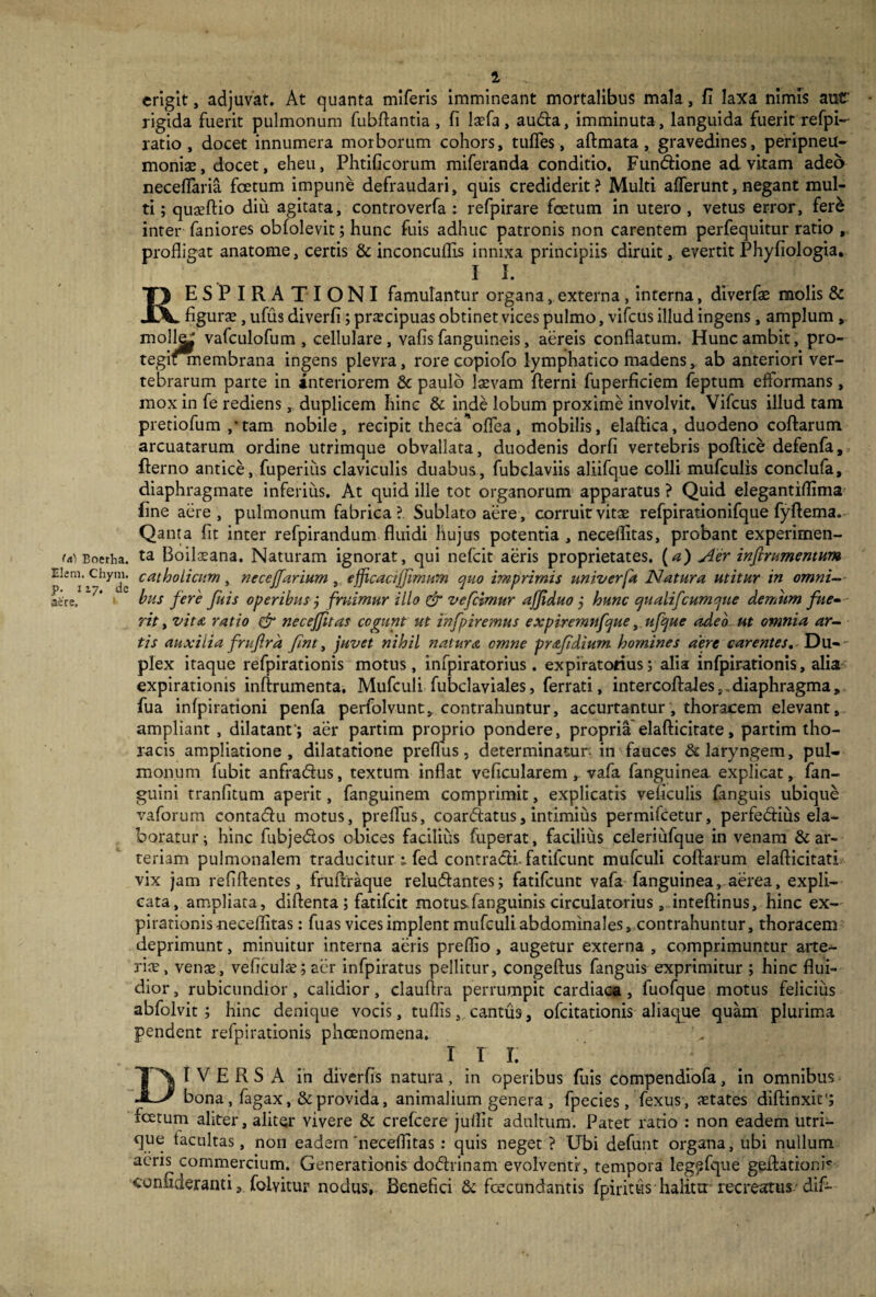 (ei) Boerha. Elem. Chym. p. i zy. de aere. 4 erigit, adjuvat. At quanta miferis immineant mortalibus mala, fi laxa nimis aut' rigida fuerit pulmonum fubftantia, fi laefa, auda, imminuta, languida fuerit refpi- ratio , docet innumera morborum cohors, tuffes, aftmata , gravedines, peripneu- moniae, docet, eheu, Phtificorum miferanda conditio. Fundione ad vitam adeo neceffaria foetum impune defraudari, quis crediderit? Multi afferunt, negant mul¬ ti ; quaeftio diu agitata, controverfa : refpirare foetum in utero , vetus error, fer£ inter faniores obfolevit; hunc fuis adhuc patronis non carentem perfequitur ratio , profligat anatome, certis & inconcuflis innixa principiis diruit, evertit Phyfiologia. II. RESPIRATIONI famulantur organa, externa, interna, diverfae molis & figura?, ufus diverfi; prarcipuas obtinet vices pulmo, vifcus illud ingens, amplum , molfe vafculofum , cellulare, vafis fanguineis, aereis conflatum. Hunc ambit, pro- tegifmembrana ingens plevra, rore copiofo lymphatico madens, ab anteriori ver¬ tebrarum parte in interiorem & paulo laevam fterni fuperficiem feptum efformans, mox in fe rediens, duplicem hinc & inde lobum proxime involvit. Vifcus illud tam pretiofum/tam nobile, recipit theca 'offea, mobilis, elaftica, duodeno coftarum arcuatarum ordine utrimque obvallata, duodenis dorfi vertebris poftice defenfa, fterno antice, fuperius claviculis duabus, fubclaviis aliifque colli mufculis conclufa, diaphragmate inferius. At quid ille tot organorum apparatus ? Quid elegantiflima fine aere, pulmonum fabrica ? Sublato aere, corruit vitae refpirationifque fyftema. Qanta fit inter refpirandum fluidi hujus potentia , necellitas, probant experimen¬ ta Boilseana. Naturam ignorat, qui nefcit aeris proprietates, (a) Aer infirumentum catholicum, necejfarium , ejjicaaffimurn quo imprimis univcrfa Natura utitur in omni¬ bus fere fuis operibus j fruimur illo & vefcimur ajfduo j hunc qualifcumque demum fue¬ rit , vita ratio & necejftas cogunt ut infpiremus expiremnfque, ufque adeo ut omnia ar¬ tis auxilia frufira fint, juvet nihil natura cmne prafdium homines aere carentes. Du¬ plex itaque refpirationis motus, infpiratorius . expiratorius 5 alia infpirationis, alia expirationis inftrumenta, Mufculi fubclaviales, ferrati, intercoftales,.diaphragma, fua infpirationi penfa perfolvunt, contrahuntur, accurtantur, thoracem elevant, ampliant , dilatant'; aer partim proprio pondere, propria elafticitate, partim tho¬ racis ampliatione, dilatatione preffus, determinatur in fauces & laryngem, pul¬ monum lubit anfra&us, textum inflat ve ficu larem , vafa fanguinea explicat, fan- guini tranfitum aperit, fanguinem comprimit, explicatis veficulis fanguis ubique vaforum contadu motus, preffus, coardatus, intimius permifcetur, perfefiius ela¬ boratur; hinc fubjedos obices facilius fuperat, facilius celeriufque in venam & ar¬ teriam pulmonalem traducitur t fed contradi, fatilcunt mufculi coftarum elafticitati vix jam refiftentes, fruftraque reludantes; fatifcunt vafa fanguinea, aerea, expli¬ cata, ampliata, diftenta ; fatifcit motusfanguinis circulatorius, inteftinus, hinc ex¬ pirationis neeeflitas: fuas vices implent mufculi abdominales, contrahuntur, thoracem deprimunt, minuitur interna aeris preflio , augetur externa , comprimuntur arte¬ riae, vente, veficulte; aer infpiratus pellitur, congeftus fanguis exprimitur ; hinc flui¬ dior, rubicundior, calidior, clauftra perrumpit cardiaca, fuofque motus felicius abfolvit ; hinc denique vocis, tuflis, cantus, ofcitationis aliaque quam plurima pendent refpirationis phcenomena. 1 i r; DIVERSA in diverfis natura, in operibus fuis compendiofa, in omnibus bona, fagax, & provida, animalium genera , fpecies, fexus, aetates diffinxit'; fetum aliter, aliter vivere & crefcere juffit adultum. Patet ratio : non eadem utri¬ que tacnltas, non eadem 'neceflitas : quis neget ? Ubi defunt organa, ubi nullum acris commercium. Generationis dodrinam evolventr, tempora legefque geftationr confideranti, folvitur nodus. Benefici & fecundantis fpirittts halitir recreatus- dif-