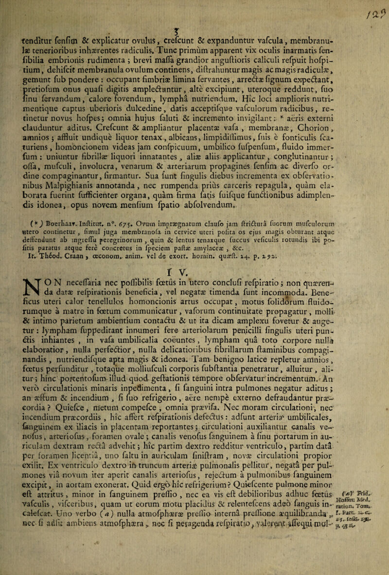/a? ; T tenditur fenfim & explicatur ovulus, crefcunt & expanduntur vafcula, membranu¬ lae tenerioribus inhaerentes radiculis. Tunc primum apparent vix oculis inarmatis fen- fibilia embrionis rudimenta ; brevi maffa grandior anguflioris caliculi refpuit hofpi- tium, dehifcit membranula ovulum continens, diftrahuntur magis ac magis radiculae, gemunt fub pondere : occupant fimbriae limina fervantes, anedx fignum expedant, pretiofum onus quafi digitis ampleduntur, alte excipiunt, uteroque reddunt, fuo finu fervandum, calore fovendum, lympha nutriendum. Hic loci amplioris nutri¬ mentique captus uberioris dulcedine, datis acceptifque vafculorum radicibus, re¬ tinetur novus hofpes; omnia hujus faluti & incremento invigilant: * acris externi clauduntur aditus. Crefcunt & ampliantur placentae vafa , membranae, Chorion, amnios 5 affluit undique liquor tenax , albicans, limpidillimus, filis e fonticulis fca- turiens, homoncionem videas jam confpicuum, umbilico (ufpenfum, fluido immer- fum : uniuntur fibrillae liquori innatantes, aliae aliis applicantur, conglutinantur ; offa, mufculi, involucra, venarum & arteriarum propagines fenfim ac diverfo or¬ dine compaginantur, firmantur. Sua funt fingulis diebus incrementa ex obfervatio- nibus Malpighianis annotanda, nec rumpenda prius carceris repagula, quam ela¬ borata fuerint fufflcienter organa, quam firma fatis fuifque fundionibus adimplen¬ dis idonea, opus novem menfium fpatio abfolvendtim, (*) Boerhaar. Inftitur. n°. 67Ovum impraignatum claufo jam ftri&ura fuorum mufculorum utero continetur , fimul juga menabranofa in cervice uteri polita os ejus magis obturant atque deffendunt ab ingrelTu peregrinorum , quin & lentus tenaxque fuccus veficulis rotundis ibi po¬ litis paratus atque fere concretus in Ipeciem paftte amylaceae , &c. It. Th6od. Craan , oeconom,. anim. vel de exorr. homin. quadi. 14. p. 19z, fi NO N neceffaria nec poflibilis foetus in 'utero conclufi refpiratio; non qnseren-j da datae refpirationis beneficia, vel negatae timenda funt incommoda. Bene ficus uteri calor tenellulos homoncionis artus occupat, motus folidorum fluido- rumque a matre in foetum communicatur , vaforum continuitate propagatur , molli & intimo parietum ambientium contadu & ut ita dicam amplexu fovetur & auge¬ tur : lympham fuppeditant innumeri fere arteriolarum penicilli fingulis uteri pun- dis inhiantes , in vafa umbilicalia coeuntes, lympham qua toto corpore nulla elaboratior, nulla perfedior, nulla delicatioribus fibrillarum flaminibus compagi¬ nandis , nutriendifque apta magis & idonea. Tam benigno latice repletur amnios, foetus perfunditur , totaque molliufculi corporis fubftantia penetratur, alluitur , ali¬ tur; hinc'portentofum-illud quod-geftationis tempore obfervatur incrementum.-An vero circulationis minaris inpedimenta, fi fanguini intra pulmones negatur aditus; an teftum & incendium , fi fuo refrigerio , aere nempe externo defraudantur prse-‘ cordia ? Quiefce, metum compefce , omnia prasvifa. Nec moram circulationi , nec incendium praecordiis , hic affert refpirationis defedus: adfunt arteria umbilicales, fonguinem ex iliacis in placentam reportantes; circulationi auxiliantur canalis ve-- nofus, arteriofus, foramen ovale; canalis venofus fanguinem a finu portarum in au¬ riculam dextram recti advehit; hic partim dextro redditur ventriculo, partim data per foramen licentia, uno faltu in auriculam finiftram , novae circulationi propior exilit. Ex ventriculo dextro in truncum arteriae pulmonalis pellitur, negata per pul¬ mones via novum iter aperit canalis arteriofus, rejedum a pulmonibus fanguinem excipit, in aortam exonerat. Quid ergo hic refrigerium? Quiefoente pulmone minor eft attritus, minor in fanguinem preflio , nec ea vis eft debilioribus adhuc foetus vafculis, vifceribus, quam ut eorum motu placidus & relentefcens adeo fanguis in» radoruToml calefcar. Uno verbo ( a) nulla atmofphaerae prellio interna preflione aequilibrandag,Parc* 2^c“ nec fi adiit ambiens atmofphtera * nec fi peyageada refpiratio f vaforwt affequi mo'l-
