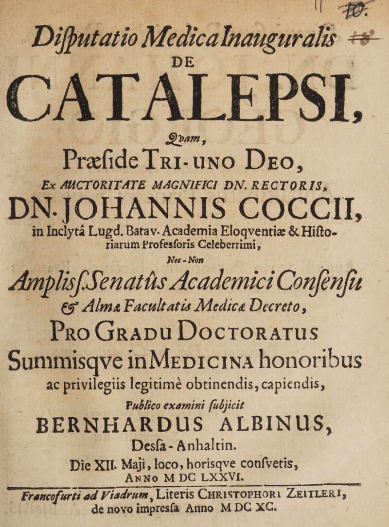 — Dibitaro Modi hostmali e CATALEP. | DS»am, is Prafide Tu. UNO Dro, | Ex AHCTORITATE MAGNIFICI DN. RECTORIS, DN.JOHANNIS COCCII, in Inclytá Lugd. Batav. Academia Eloqventiz &amp; Hifto- riarum Profesforis Celeberrimi, Nec - Non i Anplif. Jenatíts Academici Confenfa : eg Alma Facultatia Medica Decreto, Pao Gnapu Docronarus Summisqve inMzpiciNa honoribus ac privilegiis legitimé obtinendis, capiendis, Publico examini [ubjicit BERNHARDUS. ALBINUS, | Desfa- Anhaltin. Die XII. Maji, loco; horisqve confvetis, ANNo M DC LXXVI. de novo impresía Anno M DC XC.
