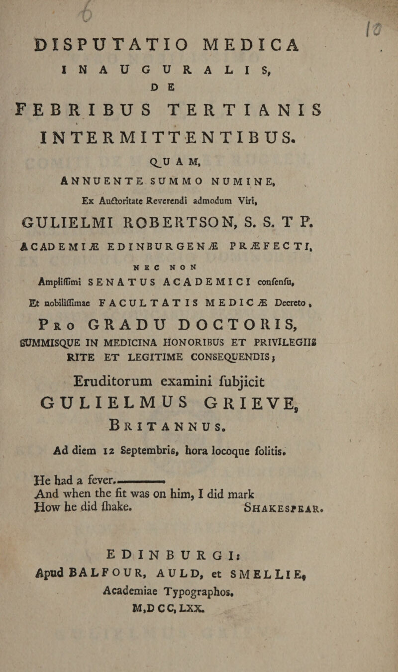 DISPUTATIO MEDICA INAUGURALIS, D E FEBRIBUS TERTIANIS « INTERMITTENTIBUS. * Q^U A M, ANNUENTE SUMMO NUMINE, Ex Auttoritate Reverendi admodum Viri, GULIELMI ROBERTSON, S. S. T P. ( ' / ACADEMIJS EDINBUR GEN jE PRjEFECTI, NEC NON AmpHftlmi SENATUS ACADEMICI confenfu. Et nobilifllmae FACULTATIS MEDICA Decreto, Pro GRADU DOCTORIS, SUMMISQUE IN MEDICINA HONORIBUS ET PRIVILEGIIS RITE ET LEGITIME CONSEQUENDIS, Eruditorum examini fubjicit GULIELMUS GRIEVE, Britannus. Ad diem 12 Septembris, hora locoque folitis. He had a fever. And when the fit was on him, I did mark liow he did fliake. Shakespear. EDINBURGIj ApudBALFOUR, AULD, et SMELLlE, Academiae Typographos, M.DCC, LXX.