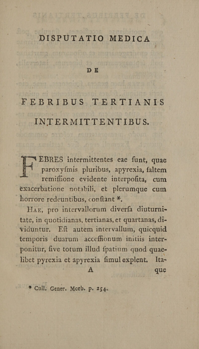 V DISPUTATIO MEDICA '' # r • ' r •- • < » * v D E FEBRIBUS TERTIANIS INTERMITTENTIBUS. \/ * - 0» ■ ■ i' , . 0. «. •>- -t • . I - / FEBRES intermittentes eae funt, quae paroxyfmis pluribus, apyrexia, faltem remiflione evidente interpofita, cum exacerbatione notabili, et plerumque cum horrore redeuntibus, conflant *. Hae, pro intervallorum diverfa diuturni¬ tate, in quotidianas, tertianas, et quartanas, di¬ viduntur. ER autem intervallum, quicquid temporis duarum acceffionum initiis inter¬ ponitur, five totum illud fpatium quod quae¬ libet pyrexia et apyrexia fimul explent. Ita- A que * Culi. Cener. Morb. p. 254.