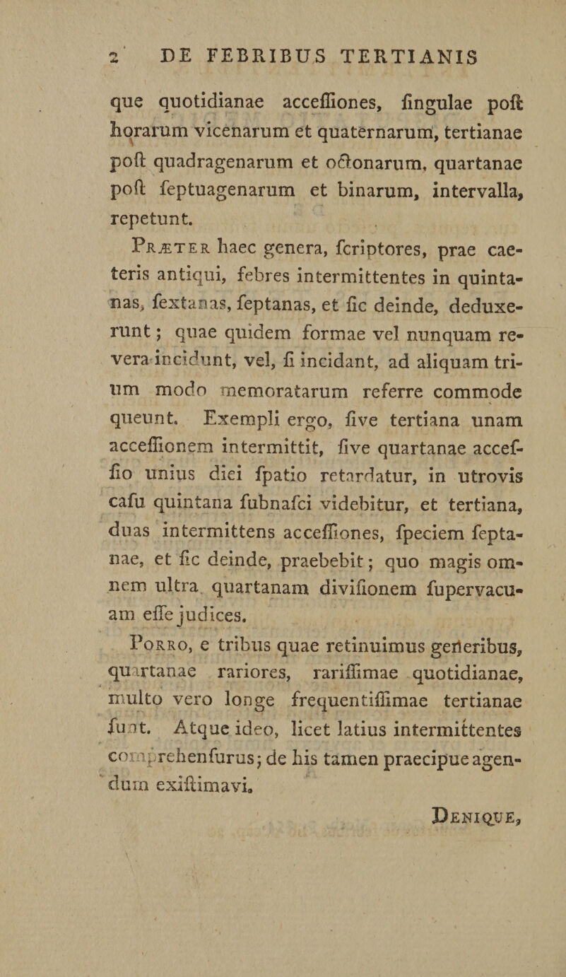 •w que quotidianae accefliones, fingulae poft horarum vicenarum et quaternarum, tertianae poft quadragenarum et o&onarum. quartanae poft feptuagenarum et binarum, intervalla, repetunt. Frater haec genera, fcriptores, prae cae¬ leris antiqui, febres intermittentes in quinta¬ nas, fextanas, feptanas, et fic deinde, deduxe¬ runt ; quae quidem formae vel nunquam re¬ vera incidunt, vel, fi incidant, ad aliquam tri¬ um modo memoratarum referre commode queunt Exempli ergo, live tertiana unam acceflionem intermittit, live quartanae accef- fio unius diei fpatio retardatur, in utrovis cafu quintana fubnafci videbitur, et tertiana, duas intermittens accefliones, fpeciem fepta- nae, et fic deinde, praebebit; quo magis om¬ nem ultra quartanam diviiionem fu pervacu¬ am efle judices. Porro, e tribus quae retinuimus geileribus, quartanae rariores, rariflimae quotidianae, multo vero longe frequentiflimae tertianae fu it. Atque ideo, licet latius intermittentes comprehenfurusj de his tamen praecipue agen¬ dum exiftimavi. Denique,