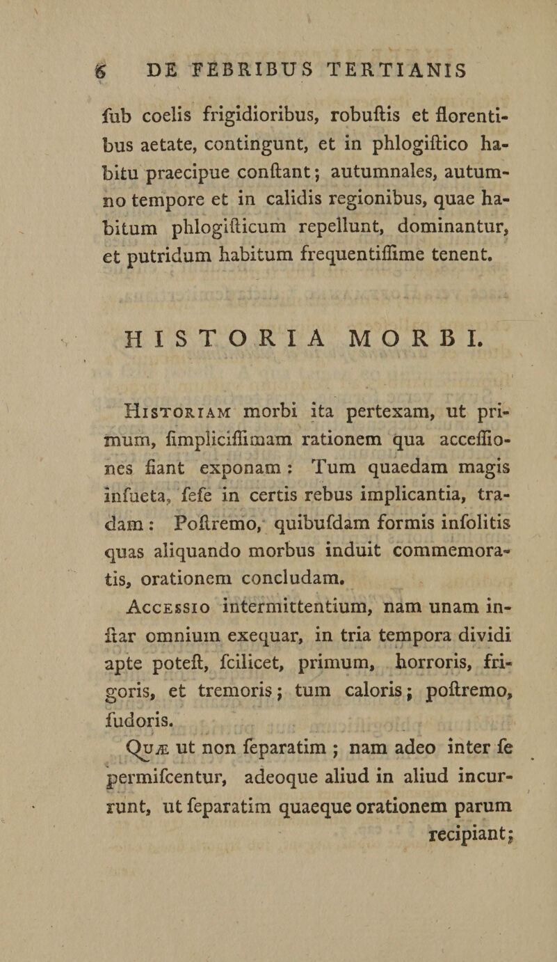 fub coelis frigidioribus, robuftis et florenti¬ bus aetate, contingunt, et in phlogiftico ha¬ bitu praecipue conflant; autumnales, autum¬ no tempore et in calidis regionibus, quae ha¬ bitum phiogifticum repellunt, dominantur, et putridum habitum frequentiflime tenent. HISTORIA MORBI. ( Historiam morbi ita pertexam, ut pri¬ mum, flmpliciflimam rationem qua accefiio- nes fiant exponam : Tum quaedam magis infueta, fefe in certis rebus implicantia, tra¬ dam : Poflremo, quibufdam formis infolitis quas aliquando morbus induit commemora¬ tis, orationem concludam. Accessio intermittentium, nam unam in- iiar omnium exequar, in tria tempora dividi apte poteft, fcilicet, primum, horroris, fri¬ goris, et tremoris j tum caloris; poflremo, fudoris. y - > - ■ ■ • -.■ • v • ' - Quje ut non feparatim ; nam adeo inter fe permifcentur, adeoque aliud in aliud incur¬ runt, ut feparatim quaeque orationem parum recipiant;