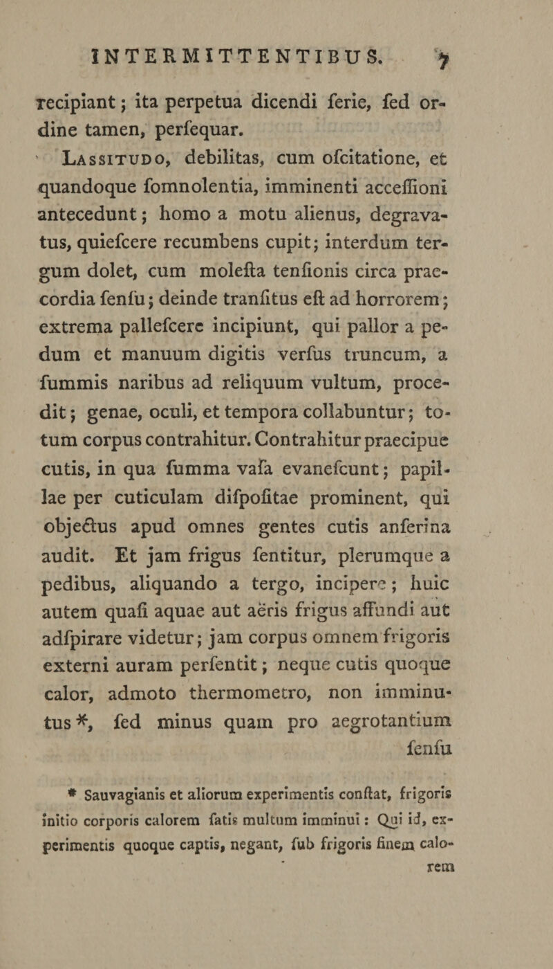 > Tecipiant; ita perpetua dicendi ferie, fed or¬ dine tamen, perfequar. Lassitudo, debilitas, cum ofcitatione, et quandoque fomnolentia, imminenti acceffioni antecedunt; homo a motu alienus, degrava¬ tus, quiefcere recumbens cupit; interdum ter¬ gum dolet, cum molefta tenfionis circa prae¬ cordia fenfu; deinde tranfitus eft ad horrorem; extrema pallefcerc incipiunt, qui pallor a pe¬ dum et manuum digitis verfus truncum, a fummis naribus ad reliquum vultum, proce¬ dit ; genae, oculi, et tempora collabuntur; to¬ tum corpus contrahitur. Contrahitur praecipue cutis, in qua fumma vafa evanefcunt; papil¬ lae per cuticulam difpofitae prominent, qui obje&us apud omnes gentes cutis anferina audit. Et jam frigus fentitur, plerumque a pedibus, aliquando a tergo, incipere; huic autem quali aquae aut aeris frigus affundi aut adfpirare videtur; jam corpus omnem frigoris externi auram perfentit; neque cutis quoque calor, admoto thermometro, non imminu¬ tus *, fed minus quam pro aegrotantium fenfu # Sauvagianis et aliorum experimentis confiat, frigoris initio corporis calorem fati? multum imminui: Qui id, ex¬ perimentis quoque captis, negant, fub frigoris finem calo¬ rem