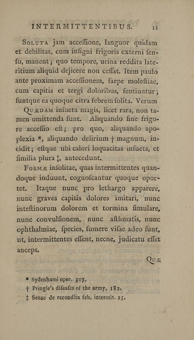 11 Soluta jam acceflione, languor quidam et debilitas, cum inligni frigoris externi fen- fu, manent j quo tempore, urina reddita late¬ ritium aliquid dejicere non ceflat. Item paulo ante proximam acceiTionem, faepe moleftiae, cum capitis et tergi doloribus, fentiuntur; funtque ea quoque citra febrem folita. Verum QutEDAM infueta magis, licet rara, non ta¬ men omittenda funt. Aliquando line frigo¬ re acceffio eft; pro quo, aliquando apo¬ plexia *, aliquando delirium j- magnum, in¬ cidit ; eltque ubi calori loquacitas infueta, et fimilia plura J, antecedunt. Formje infolitae, quas intermittentes quan¬ doque induunt, cognolcantur quoque opor¬ tet. Itaque nunc pro lethargo apparere, nunc graves capitis dolores imitari, nunc inteliinorum dolorem et tormina fimulare, nunc convullionem, nunc afthmatis, nunc Ophthalmiae, fpecies, fumere vifae adeo funt, ut, intermittentes elfent, necne, judicatu elfet anceps. Qu.e * Sydenhami oper. 307. f Pringle*s difeafes of the army, 182. f Senae de recondita feb. intermit. 25.