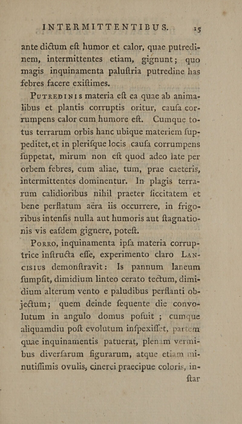 *5 ante didtum eft humor et calor, quae putredi¬ nem, intermittentes etiam, gignunt; quo magis inquinamenta paluftria putredine has febres facere exiftimes. Putredinis materia eft ea quae ab anima- t libus et plantis corruptis oritur, caufa cor¬ rumpens calor cum humore eft. Cumque to¬ tus terrarum orbis hanc ubique materiem fup- peditet,et in plerifque locis caufa corrumpens fuppetat, mirum non eft quod adeo late per orbem febres, cum aliae, tum, prae caeteris, intermittentes dominentur. In plagis terra¬ rum calidioribus nihil praeter liccitatem et bene perflatum aera iis occurrere, in frigo¬ ribus intenfis nulla aut humoris aut ftagnatio- nis vis eafdem gignere, poteft. Porro, inquinamenta ipfa materia corrup¬ trice inftrudta efle, experimento claro Lan- cisius demonftravit: Is pannum laneum fumpfit, dimidium linteo cerato tectum, dimi¬ dium alterum vento e paludibus perflanti ob- ]e<ftum; quem deinde fequente die convo¬ lutum in angulo domus pofuit ; cumque aliquamdiu poft evolutum infpexiflet, partem quae inquinamentis patuerat, plenam vermi¬ bus diverfarum figurarum, atque etiam mi- nutiflimis ovulis* cinerei praecipue coloris, m- ftar