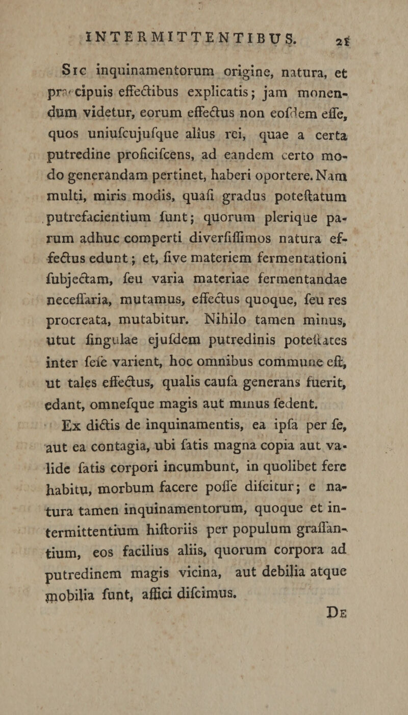 Sic inquinamentorum origine, natura, et praecipuis effe&ibus explicatis; jam monen¬ dum videtur, eorum effe&us non eofdem effe, quos uniufcujufque alius rei, quae a certa putredine proficifcens, ad eandem certo mo¬ do generandam pertinet, haberi oportere. Nam multi, miris modis, quali gradus poteftatum putrefacientium funt; quorum plerique pa¬ rum adhuc comperti diverhflimos natura ef¬ ferius edunt; et, five materiem fermentationi fubjeclam, feu varia materiae fermentandae neceffaria, mutamus, effeclus quoque, feu res procreata, mutabitur. Nihilo tamen minus, utut fingulae ejufdem putredinis potehates inter feie varient, hoc omnibus commune efi, ut tales effeclus, qualis caufa generans fuerit, edant, omnefque magis aut minus fedent. Ex dinis de inquinamentis, ea ipfa per fe, aut ea contagia, ubi fatis magna copia aut va¬ lide fatis corpori incumbunt, in quolibet fere habitu, morbum facere poffe diicitur; e na¬ tura tamen inquinamentorum, quoque et in¬ termittentium hifloriis per populum graffan- tium, eos facilius aliis, quorum corpora ad putredinem magis vicina, aut debilia atque mobilia funt, affici difcimus.