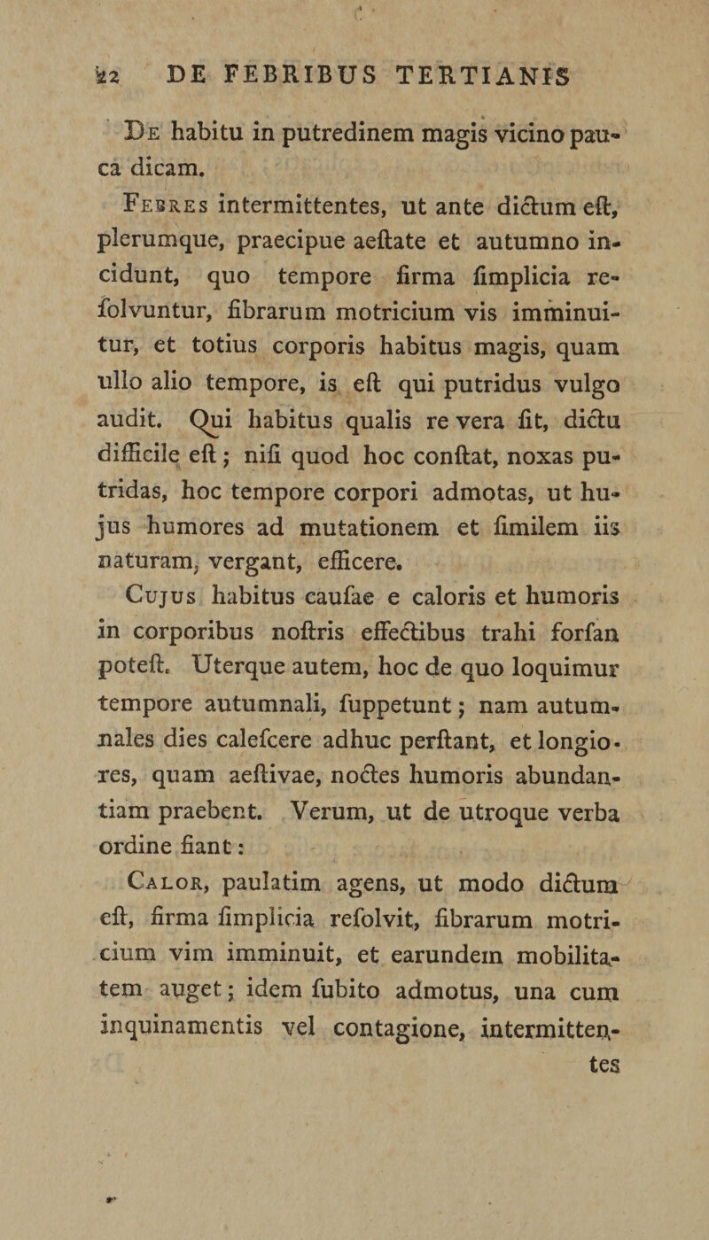 De habitu in putredinem magis vicino pau¬ ca dicam. Febres intermittentes, ut ante didum eft, plerumque, praecipue aeftate et autumno in¬ cidunt, quo tempore firma fimplicia re- folvuntur, fibrarum motricium vis imminui¬ tur, et totius corporis habitus magis, quam ullo alio tempore, is eft qui putridus vulgo audit. Qui habitus qualis re vera fit, dictu difficile eft ; nifi quod hoc conftat, noxas pu¬ tridas, hoc tempore corpori admotas, ut hu¬ jus humores ad mutationem et fimilem iis naturam, vergant, efficere. Cujus habitus caufae e caloris et humoris in corporibus noftris effectibus trahi forfan poteft. Uterque autem, hoc de quo loquimur tempore autumnali, fuppetunt; nam autum¬ nales dies calefcere adhuc perftant, et longio¬ res, quam aeftivae, nodes humoris abundan¬ tiam praebent. Verum, ut de utroque verba ordine fiant: Calor, paulatim agens, ut modo didum eft, firma fimplicia refolvit, fibrarum motri- cium vim imminuit, et earundem mobilita¬ tem auget; idem fubito admotus, una cum inquinamentis vel contagione, intermitten¬ tes