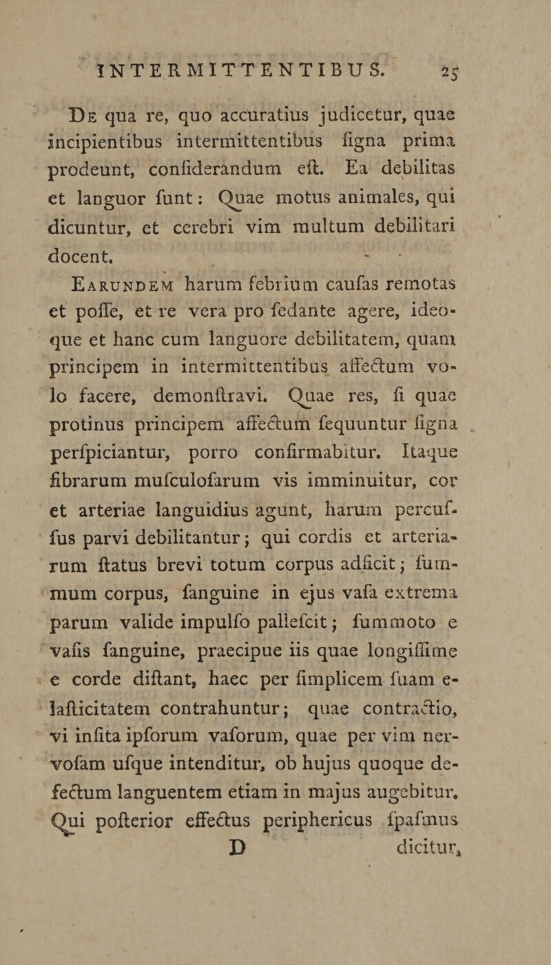 2$ De qua re, quo accuratius judicetur, quae incipientibus intermittentibus figna prima prodeunt, confiderandum elt. Ea debilitas et languor funt: Quae motus animales, qui dicuntur, et cerebri vim multum debilitari docent. Earundem harum febrium caufas remotas et polle, et re vera pro fedante agere, ideo- que et hanc cum languore debilitatem, quam principem in intermittentibus allectum vo¬ lo facere, demonitravi. Quae res, fi quae protinus principem affectum fequuntur figna perfpiciantur, porro confirmabitur. Itaque fibrarum mufculofarum vis imminuitur, cor et arteriae languidius agunt, harum percuf- fus parvi debilitantur; qui cordis et arteria¬ rum flatus brevi totum corpus adflcit; fum- mum corpus, fanguine in ejus vafa extrema parum valide impulfo pallefcit; fummoto e vafis fanguine, praecipue iis quae longifiime e corde diflant, haec per fimplicem fuam e- laflicitatem contrahuntur; quae contractio, vi infita ipforum vaforum, quae per vim ner- vofam ufque intenditur, ob hujus quoque de¬ fectum languentem etiam in majus augebitur. Qui pofterior effectus periphericus fpafmus D dicitur.