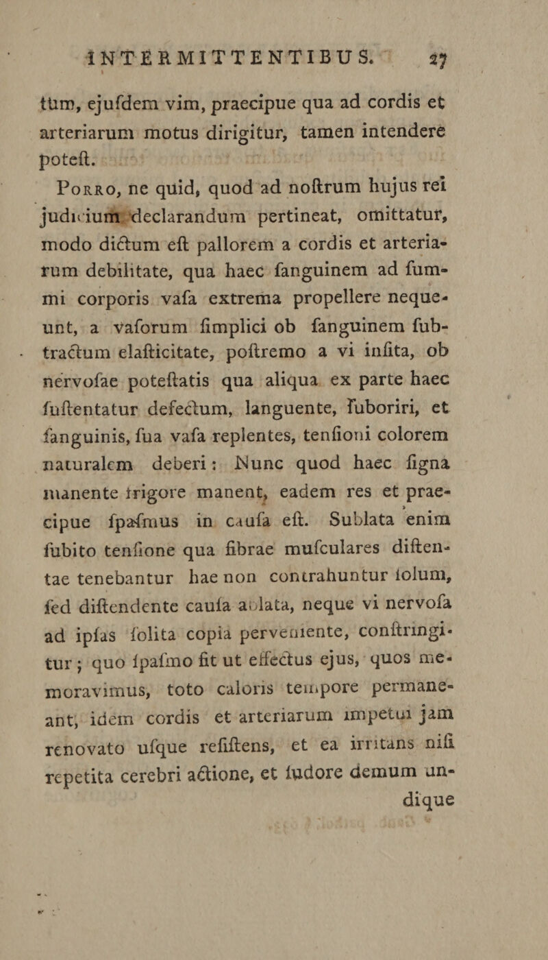 I tUm, ejufdem vim, praecipue qua ad cordis et arteriarum motus dirigitur, tamen intendere poteft. Porro, ne quid, quod ad noftrum hujus rei judidum declarandum pertineat, omittatur, modo dictum eft pallorem a cordis et arteria¬ rum debilitate, qua haec fanguinem ad fum- mi corporis vafa extrema propellere neque¬ unt, a vaforum fimplici ob fanguinem fub- tractum elafticitate, poftremo a vi infita, ob nervofae poteftatis qua aliqua ex parte haec fuftentatur defectum, languente, Fuboriri, et fanguinis, fua vafa replentes, tenfioni colorem naturalem deberi: Wunc quod haec figna manente trigore manent, eadem res et prae- > cipue fpafmus in caufa eft. Sublata enim fubito tenfione qua fibrae mufculares diften- tae tenebantur hae non contrahuntur iolum, fed diftendente caula a.data, neque vi nervofa ad ipfas folita copia perveniente, conftrmgi- tur ; quo Ipafmo fit ut effectus ejus, quos me¬ moravimus, toto caloris tempore permane¬ ant, idem cordis et arteriarum impetui jam renovato ufque refiftens, et ea irritans nifi repetita cerebri adione, et ludore demum un¬ dique