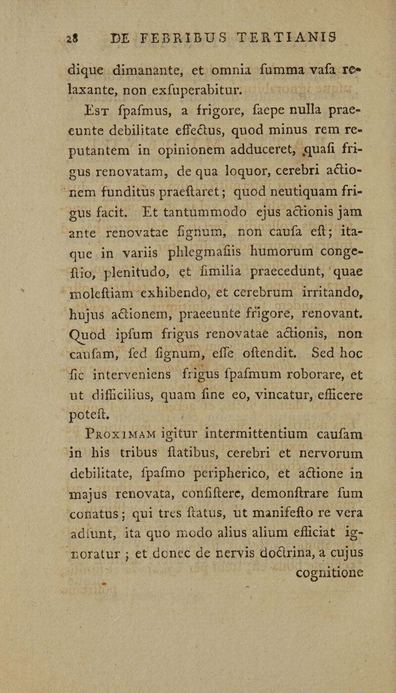 dique dimanante, et omnia fumma vafa re* laxante, non exfuperabitur. Est fpafmus, a frigore, faepe nulla prae- eunte debilitate effeclus, quod minus rem re¬ putantem in opinionem adduceret, cpiafi fri¬ gus renovatam, de qua loquor, cerebri actio¬ nem funditus praedaret; quod neutiquam fri¬ gus facit. Et tantummodo ejus actionis jam ante renovatae fignum, non caufa eft; ita¬ que in variis phlegmafiis humorum conge- ftio, plenitudo, et fimilia praecedunt, quae molefliam exhibendo, et cerebrum irritando, hujus actionem, praeeunte frigore, renovant. Quod ipfum frigus renovatae actionis, non caufam, fed fignum, ede ofiendit. Sed hoc fic interveniens frigus fpafmum roborare, et ut difficilius, quam fine eo, vincatur, efficere poteft. Proximam igitur intermittentium caufam in his tribus flatibus, cerebri et nervorum debilitate, fpafmo peripherico, et aCtione ia majus renovata, confidere, demondrare fum conatus; qui tres datus, ut manifedo re vera adfunt, ita quo modo alius alium efficiat ig¬ noratur ; et donec de nervis docirina, a cujus cognitione