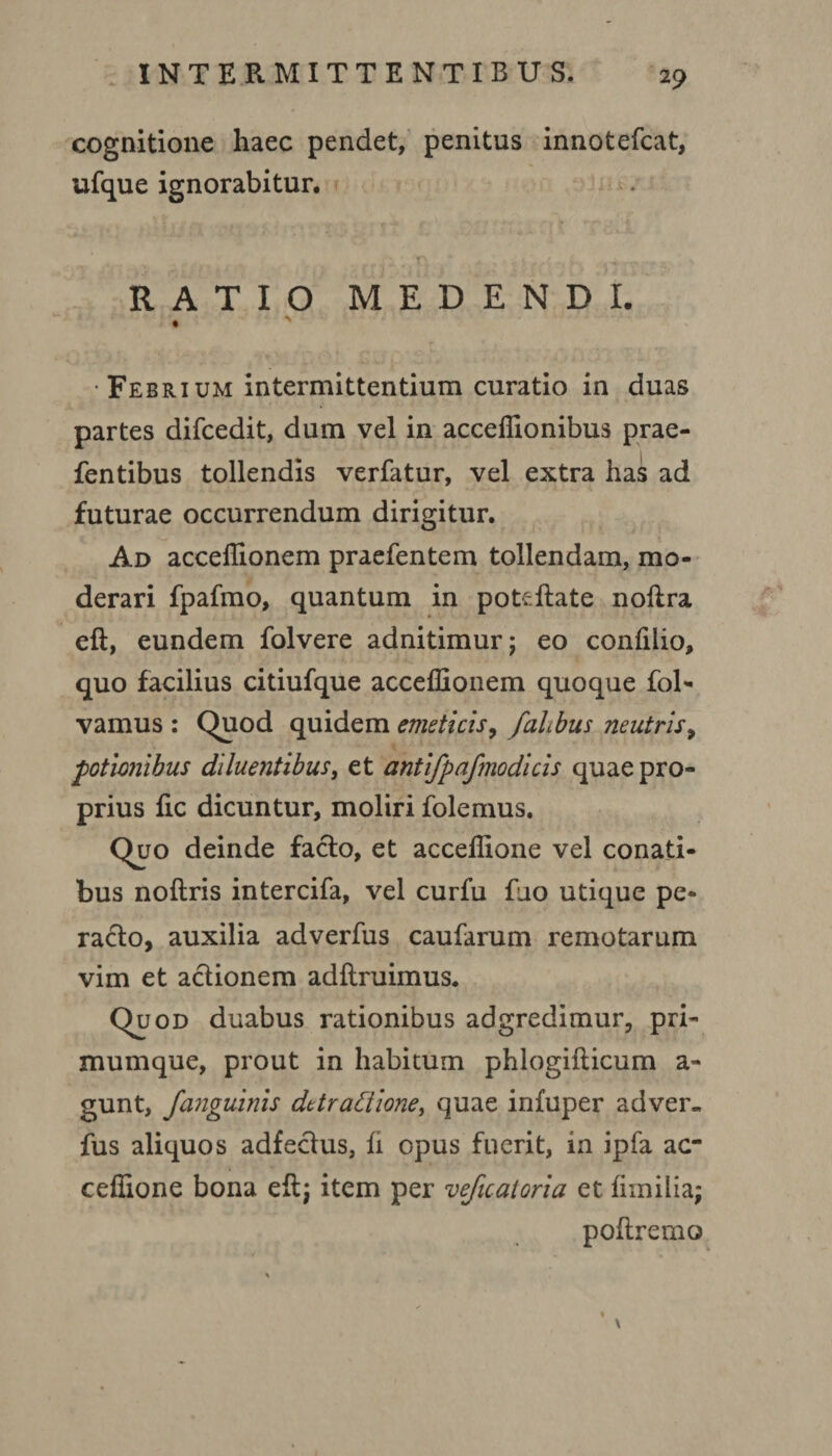 cognitione haec pendet, penitus innotefcat, ufque ignorabitur. RATIO MEDENDI. « ' Febrium intermittentium curatio in duas partes difcedit, dum vel in acceffionibus prae- fentibus tollendis verfatur, vel extra has ad futurae occurrendum dirigitur. Ad acceffionem praefentem tollendam, mo¬ derari fpafmo, quantum in pofrftate noftra eft, eundem folvere adnitimur; eo confilio, quo facilius citiufque acceffionem quoque fol- vamus : Quod quidem emeticis, falbus neutris, potionibus diluentibus, et antifpafmodicis quae pro¬ prius fic dicuntur, moliri folemus. Quo deinde facto, et acceffione vel conati¬ bus noftris intercifa, vel curfu fuo utique pe¬ racto, auxilia adverfus caufarum remotarum vim et actionem adftruimus. Quod duabus rationibus adgredimur, pri¬ mumque, prout in habitum phlogifticum a- gunt, fanguinis dttratiione, quae infuper adver¬ fus aliquos adfectus, fi opus fuerit, in ipfa ac¬ ceffione bona eft; item per veficatoria et fimilia; poftremo