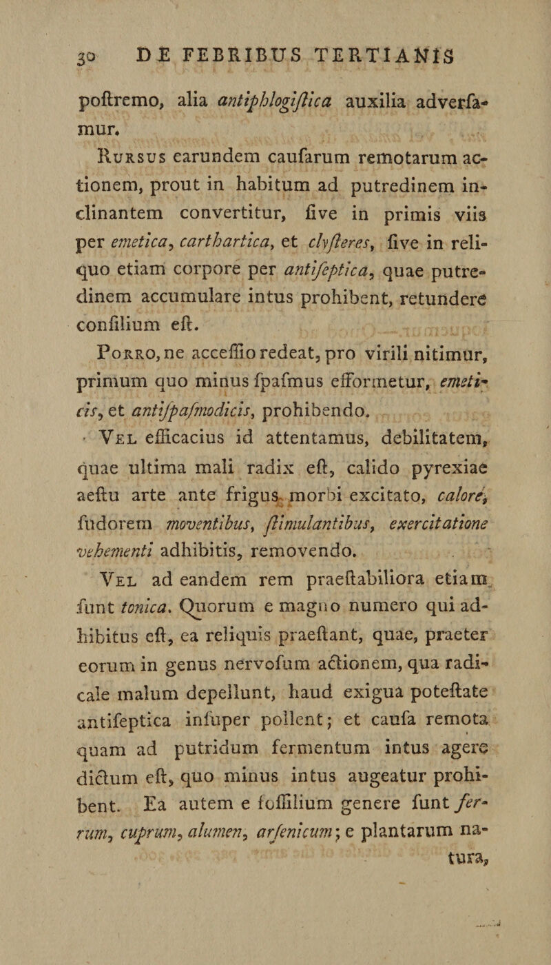 poftremo, alia antiphlogiflica auxilia adverfa- mur* Rursus earundem caufarum remotarum ac¬ tionem, prout in habitum ad putredinem in¬ clinantem convertitur, live in primis viis per emetica, carthartica, et chfler es, live in reli¬ quo etiam corpore per antifeptica, quae putre¬ dinem accumulare intus prohibent, retundere conlilium eft. Porro, ne acceffio redeat, pro virili nitimur, primum quo minus fpafmus effonnetur, emeti* cis, et antijpafmodicis, prohibendo. • Vel efficacius id attentamus, debilitatem, quae ultima mali radix eft, calido pyrexiae aeftu arte ante frigus morbi excitato, calore\ fudorem moventibus, flimulantibus, exercitatione vehementi adhibitis, removendo. Vel ad eandem rem praeftabiliora etiam funt tonica. Chiorum e magno numero qui ad¬ hibitus eft, ea reliquis praeftant, quae, praeter eorum in genus nervofum actionem, qua radi- cale malum depellunt, haud exigua poteftate antifeptica infuper pollent; et caufa remota quam ad putridum fermentum intus agere dictum eft, quo minus intus augeatur prohi¬ bent. Ea autem e foffilium genere funt fer- rur/ij cuprum, alumen, arfenicum; e plantarum na¬ tura,