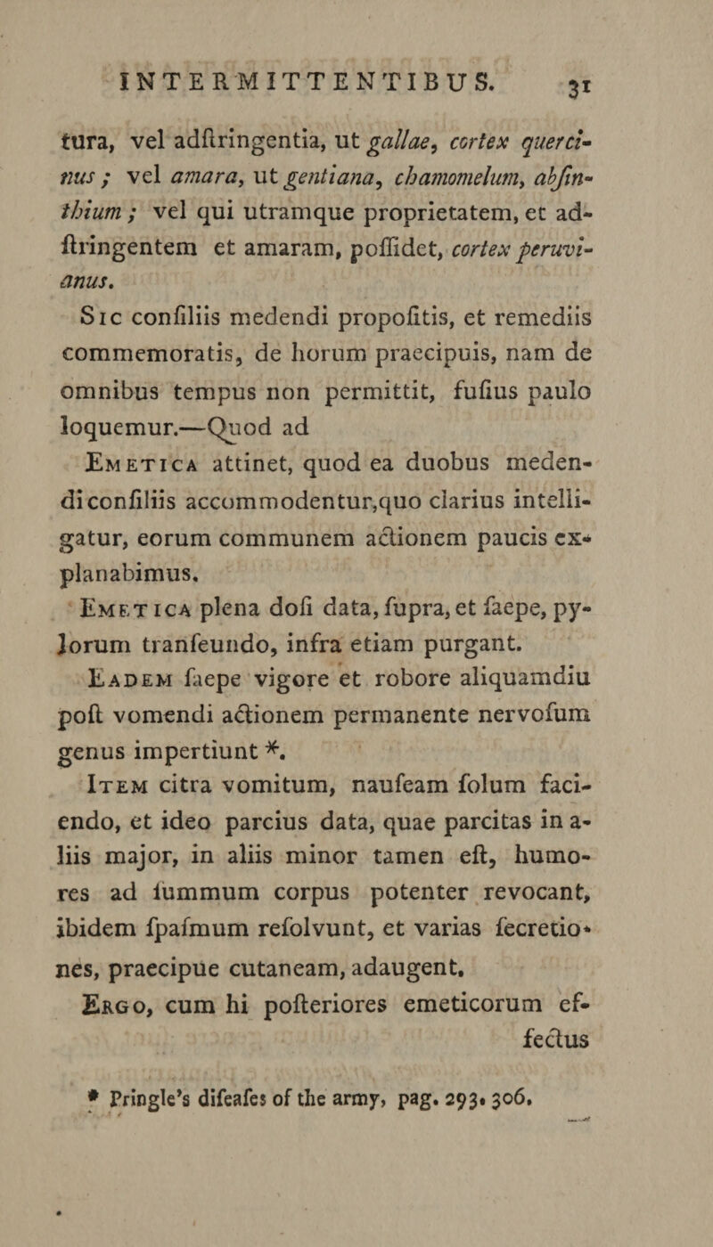 tura, vel adfiringentia, ut gallae, cortex querci¬ nus ; vel amara, ut gentiana, chamomelumy abfin- ihium ; vel qui utramque proprietatem, ec ad- flringentem et amaram, poffidet, cortex peruvi- anus. Sic confiliis medendi propofitis, et remediis commemoratis, de horum praecipuis, nam de omnibus tempus non permittit, fufius paulo loquemur.—f)uod ad Emetica attinet, quod ea duobus meden¬ di confiliis accommodentur,quo clarius intelli- gatur, eorum communem actionem paucis ex* planabimus. Emb;t ica plena doli data, fupra,et faepe, py¬ lorum tranfeundo, infra etiam purgant. Eadem faepe vigore et robore aliquamdiu poft vomendi a&ionem permanente nervofuru genus impertiunt *. Item citra vomitum, naufeam folum faci¬ endo, et ideo parcius data, quae parcitas in a- liis major, in aliis minor tamen eft, humo¬ res ad iummum corpus potenter revocant, ibidem fpafmum refolvunt, et varias fecretio* nes, praecipue cutaneam, adaugent. Ergo, cum hi pofteriores emeticorum ef¬ fectus * Pringle^ difeafes of the army, pag. 293. 306,