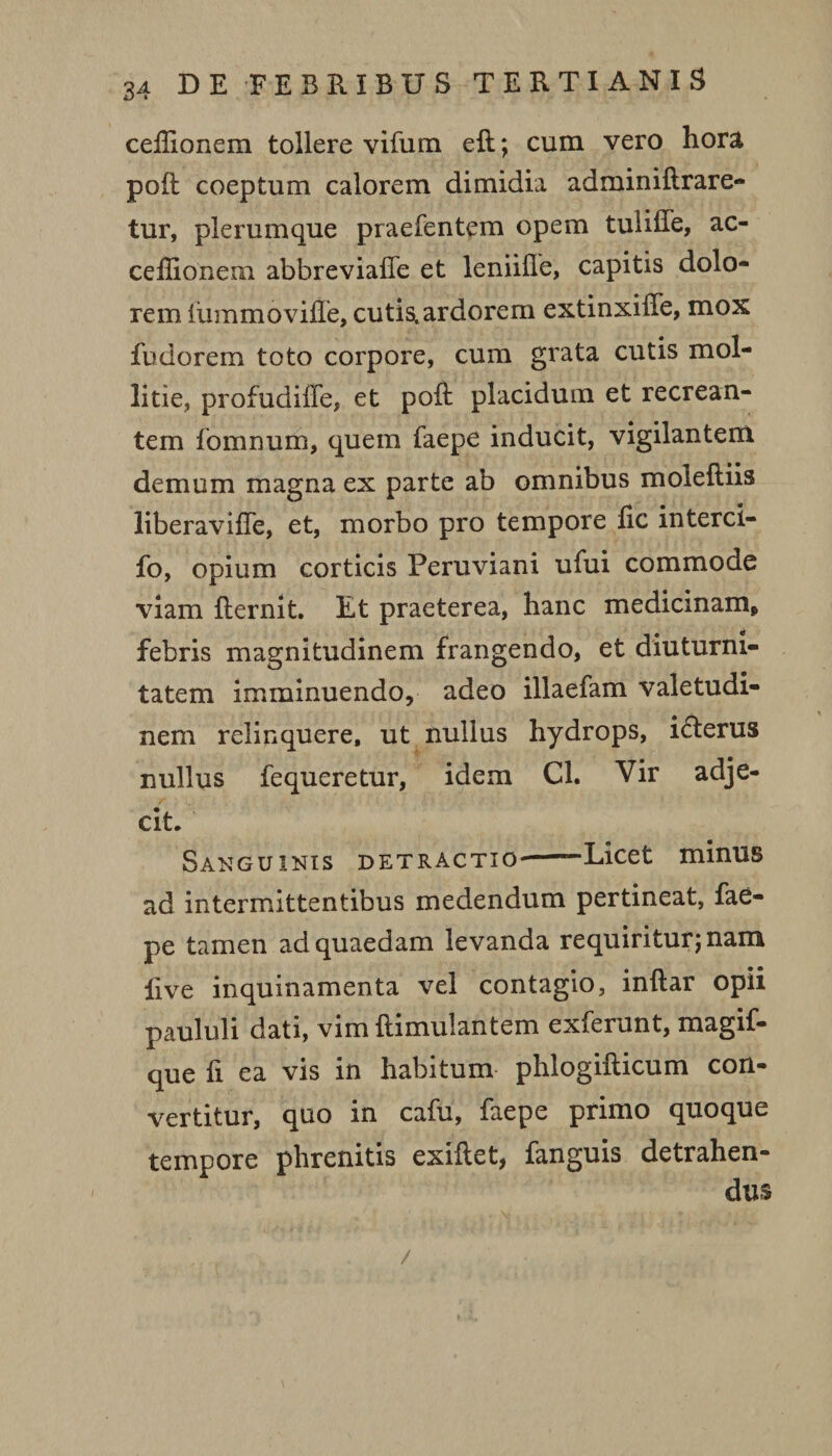 celhonem tollere vifum eft; cum vero hora poft coeptum calorem dimidia adminiftrare- tur, plerumque praefentem opem tuiiffe, ac- cellionem abbreviafle et leniifle, capitis dolo¬ rem luium oville, cutis, ardorem extinxilfe, mox fudorem toto corpore, cum grata cutis mol¬ litie, profudiile, et poli placidum et recrean¬ tem fomnum, quem faepe inducit, vigilantem demum magna ex parte ab omnibus moleftiis liberavilfe, et, morbo pro tempore lic interci- fo, opium corticis Peruviani ufui commode viam fternit. Et praeterea, hanc medicinam, febris magnitudinem frangendo, et diuturni¬ tatem imminuendo, adeo illaefam valetudi¬ nem relinquere, ut nullus hydrops, i&erus nullus fequeretur, idem Cl. Vir adje¬ cit. Sanguinis detractio--Licet minus ad intermittentibus medendum pertineat, fae¬ pe tamen ad quaedam levanda requiritur; nam live inquinamenta vel contagio, inftar opii paululi dati, vim ftimulantem exferunt, magif- que li ea vis in habitum phlogifticum con¬ vertitur, quo in cafu, faepe primo quoque tempore phrenitis exillet, fanguis detrahen¬ dus /