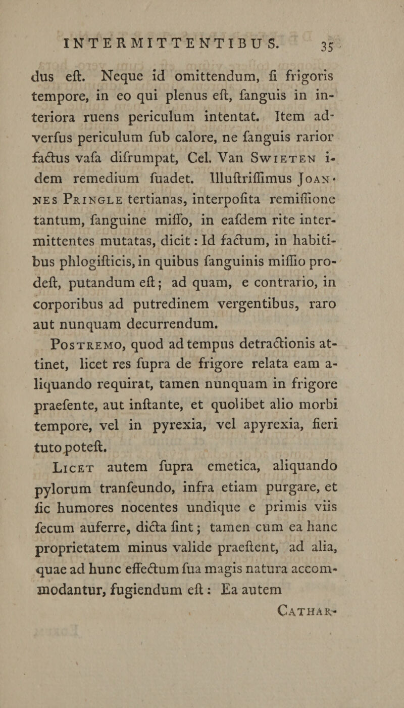 dus eft. Neque id omittendum, fi frigoris tempore, in eo qui plenus eft, fanguis in in¬ teriora ruens periculum intentat. Item ad- verfus periculum fub calore, ne fanguis rarior factus vafa difrumpat, Cei. Van Swieten i- dem remedium fuadet. Illuftriflimus Joan* nes Pringle tertianas, interpofita remifiione tantum, fanguine miffo, in eafdem rite inter¬ mittentes mutatas, dicit: Id factum, in habiti¬ bus phlogifticis, in quibus fanguinis miftio pro- deft, putandum eft; ad quam, e contrario, in corporibus ad putredinem vergentibus, raro aut nunquam decurrendum. Postremo, quod ad tempus detractionis at¬ tinet, licet res fupra de frigore relata eam a- liquando requirat, tamen nunquam in frigore praefente, aut inftante, et quolibet alio morbi tempore, vel in pyrexia, vel apyrexia, fieri tutopoteft. Licet autem fupra emetica, aliquando pylorum tranfeundo, infra etiam purgare, et fic humores nocentes undique e primis viis fecum auferre, dicta fint; tamen cum ea hanc proprietatem minus valide praeftent, ad alia, quae ad hunc effeCtum fua magis natura accom¬ modantur, fugiendum eft: Ea autem . Cathar-