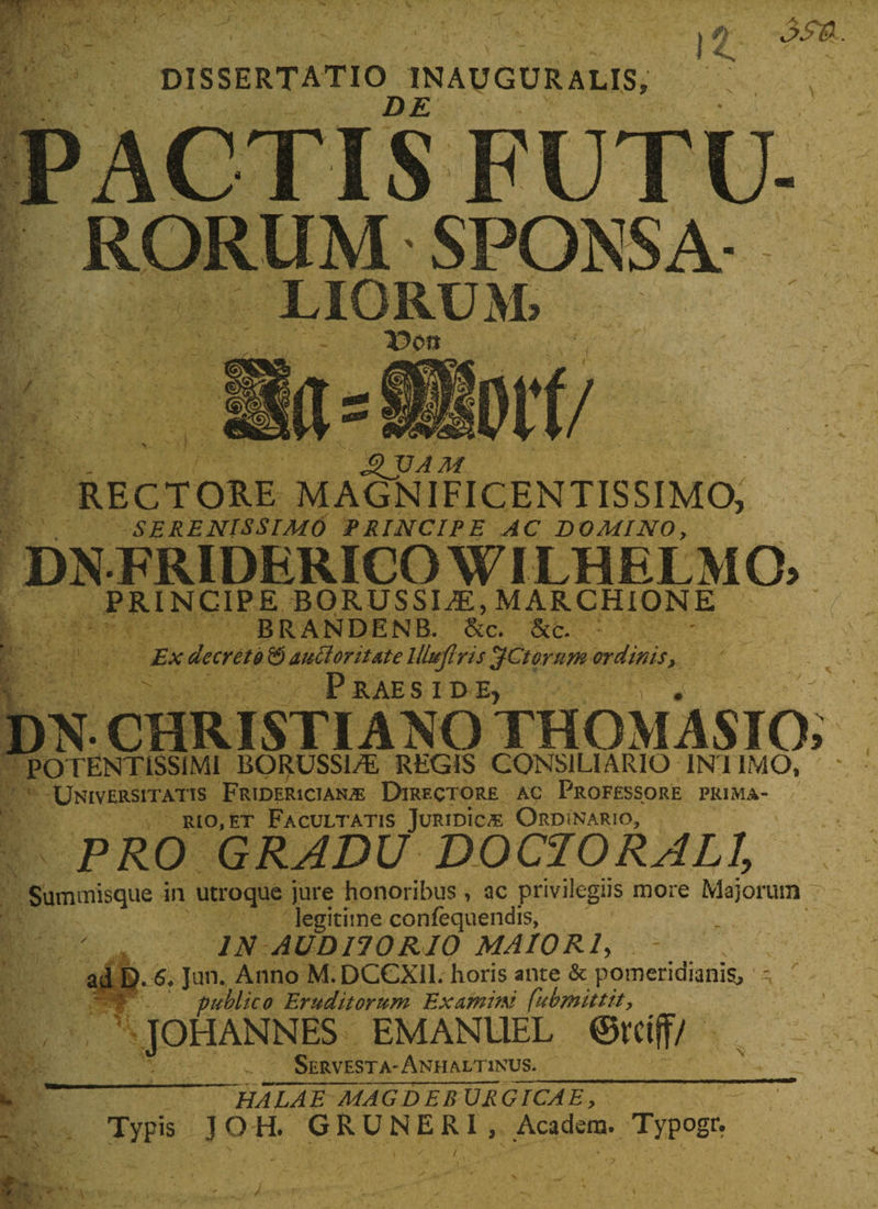 DISSERTATIO INAUGURALIS, DE It RORUM SPONSA LIORUM, V&gt;0tt fl= Dt'f/ f . £JJAM RECTORE MAGNIFICENTISSIMO, SERENISSIMO PRINCIPE AC DOMINO, DNFRIDERICO WILHELM 0&gt; PRINCIPE BORUSSIAE, MARCHIONE BRANDENB. &amp;c. &amp;c. : Ex decreto &amp; autforitate lllujlris $Ctorurn ordinis, | v Praeside, , . DN CHRISTIANO THOMASIO POTENT1SSIMI BORUSSI/E REGIS CONSILIARIO IN I IMO, Universitatis Fridericiaime Directore ac Professore prima¬ rio, et Facultatis JuridIc^e Ordinario, PRO GRADU DOC1ORALI, Summisque in utroque jure honoribus, ac privilegiis more Majorum legitime confequendis, IN AUDITORIO MAIORI&gt; - ad D- Jun.. Anno M. DCGXil. horis ante &amp; pomeridianis, ' publico Eruditorum Examini fubmittit, JOHANNES EMANUEL ©tttff/ „ Servesta-Anhaltinus.____ . “ HA~LAE MAGDEBURGICAE, Typis JOH. GRUNERI, Acadsm. Typogr.