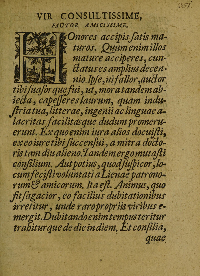 VIR CONSULTISSIME, FAUTOR AMICISSIME. Onores accipis fatis ma¬ turos. Quum enim illos mature acciperes, eun¬ ti atus es amplius decen • nio. Ipfe, ni fallor putior ui, ut, mora tandem ab - ietia, capejjeres laurum, quam indu- Jlria tua, litterae, ingenii ac linguae a- la erit asfacilitas que dudum promeru¬ erunt. Ex quo enim iura alios docuifli, ex eo iure tibifuccenjui, a mitra dotio- ris tam diu alienoAandem ergo mutajli confilium. Aut potius, quodfujpicor ,lo- cumfecifti voluntati aLienaepatrono- rumSamicorum. Itaejl. Animus,quo jitfagacior, eo facilius dubitationibus irretitur, unde raro propriis viribus e- mergit.Dubitando enim tempus teritur trahitur que de die in diem, Et conjllia,