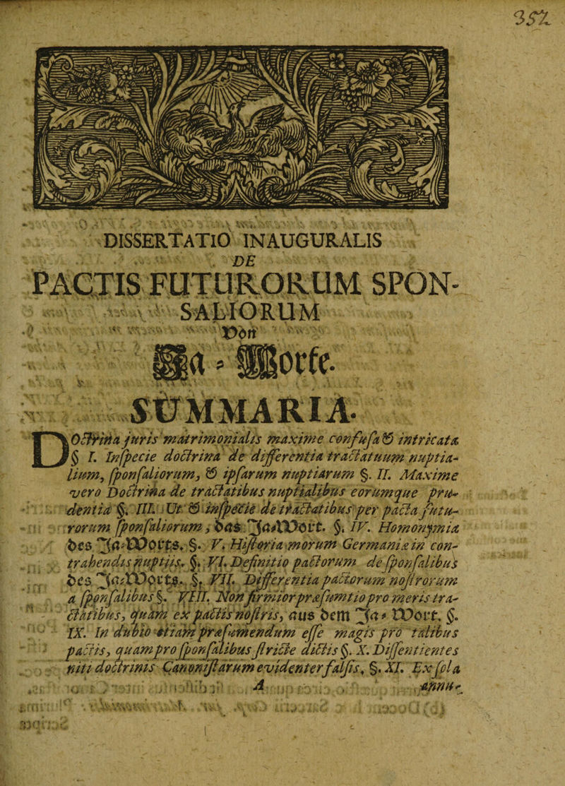 DOffritia juris matrimonialis maxime confufa &amp; intricata lium, fponfaliorum, 0 ipfarum nuptiarum §. II. Maxime vero Doctrina de tr affatibus nuptialibus e orumque pru¬ dentia §, III. Ut &amp; infpecie de tractatibus per paffa futu¬ rorum [ponfaliorum* 6.^$4*1100i*t* §. IV. Homonjmia t&gt;c$ §. Vi Hfi ori a morum Germaniam con¬ trahendis nuptiis., §. VI. Definitio pafforum de fponfdibus vii Differentia pactorum nofirorum a fponfdibus §. VIII. Non firmiorprffumtio pro meris tr a- ff at ibus, cjuam ex paffiis nofiris, au$ beitl tDorf. §. IX. In dubio stiamprafumendum effe magis pro tdibus pactis, quam pro fponfdibusfiriffe diffis§&gt; X.Diffentientes niti doffrinis Canomfidirum evidenterfalfis&lt; §. XI. Ex fila A , annu^ ill i ‘ » w fi- vi;.) kiiJd- , •: dJllOll fQ\ \