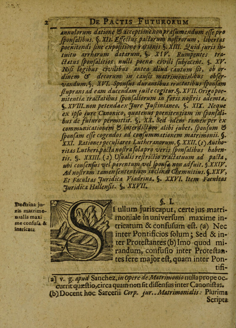 llSfiottrina juv ais. matrimo- BLial i5 maxi me confufa. &amp; Mitricata. poenitendi fine expojitime rasionis §. XIII .Quid juris in¬ tuitu arrharum datarum. %. XIV. Rumpentes tra¬ natus fponfdlitiosi nulli poena civili fubjacent. §. XV* Nifi legibus civilibus antea aliud cautum fit? ob or¬ dinem (f decorum in caufis matrimonialius obfer- vandum. XVI. Sponfus durantibus tractatibus fponfam %.XVULnon petendaex jure Juftinianeo. §. XIX. Neque ex ipfo jure Canonico, quatenus poenitentiam in fponfali- bus de futuro permittit. §, XX. Sed idem tamen per ex communicationem &amp; interdilium alibi jubet&gt; fponfum &amp; fponfam effe cogendos ad confummationem matrimonii. §. XXL Rationes peculiares Lutheranorum. §. XXII. (/) Autho* ritas Lutheripacla nofrafolapro veris fponfalibus haben¬ tis. §. XXIII. (2) XJfualis rcjtriilio tractatuum ad palla, ubi confenfus vel parentum velJponfs non adfuit. §.XXIV. Arfnojlram tamen fententiam inclinat Chemmtius. §.XXV? Et facultas Juridica Viadrina♦ §. XXVL Item Facultas Juridica Hallenfs. §» XXV 11+ *1 ‘ }■: I ullum juris caput, certe jus matri» 3 moniale in univerfum maxime in¬ tricatum &amp; confufum eft. (a) Nec g inter Pontificios folum; Sed &amp; in¬ ii ter Proteftanres(b) Imo quod mi- m randum, confufio inter Proteftan* tes fere major eft, quam inter Pon- ________tifi- v- 2. apud Sanchez,//? opere de Matrimonio nulla prope oc- curri s# (b)Docenthoc Sarcerii Corp. jur.. Matrimonialis: Plurima Scripta;