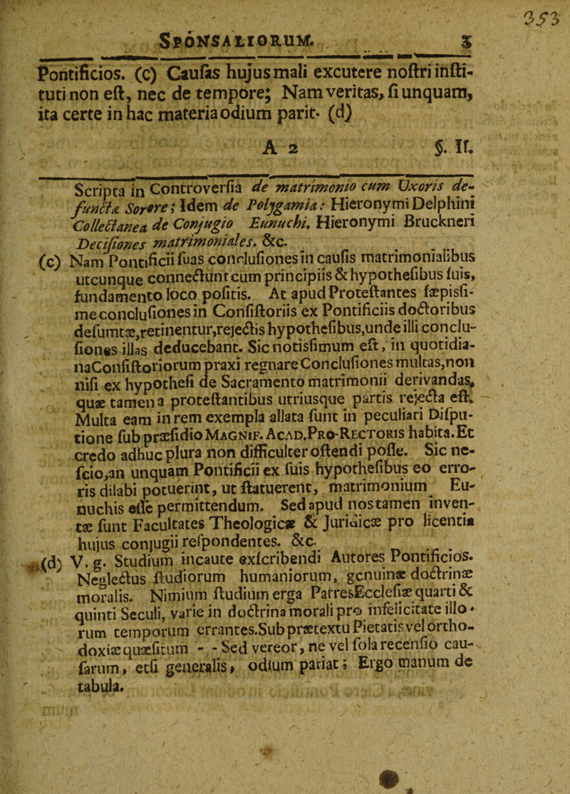 Pontificios, (c) Caufiis hujusmali excutere noftriinfti- tutinon eft, nec de tempore; Nam veritas, fi unquam, ita certe in hac materiaodium parit- (d) ' A 2 $. ir. Scripta in Controverfia de matrimonio cum IJxoris de- funhji Sorore; Idem de Poljgamia: Hieronymi Delphini Collectanea de Conjugio Eunuchi. Hieronymi Bruckneri Decijiones matrimoniales. &amp;c. (c) Nam Pontificii fuas condufionesin caufis matrimonialibus utcunque eonne&amp;untcum principiis &amp; hypothefibus luis, fundamento loco pofitis. Ac apudProteftantes faepisli- meconclufiooesin Confiftoriis ex Pontificiis dodoribus defumtse,retinentur,reje&lt;ftis hypothefibus,unde illi conclu- fion«s illas deducebant* Sicnotisfimum eft, in quotidia- naConfiftoriorum praxi regnareConclufionesmultas,non nifi ex hypothefi de Sacramento matrimonii derivandas, quse tamen a proteftantibus utriusque partis rejecta eft* Multa eam in rem exempla aliata funt in peculiari Difpu- tione fub prxfidio Magnif. Acad.Pro-Rectoris habita.Et credo adhuc plura non difficulter oftendi pofle. Sic ne- fcio,an unquam Pontificii ex fuis hypothefibus eo eso¬ ris dilabi potuerint, ut ftatuerent, matrimonium^ Eu¬ nuchis eile permittendum. Sed apud nostamen inven¬ tae funt Facultates Theologicae &amp; Juridicae pro licenti# hujus conjugii refpondentes. &amp;c. _ . r.(d) V.®-. Studium incaute exicribendi Antores Pontificios. ' Negle&amp;us ftudiorum humaniorum, genuinae dodrinae moralis. Nimium ftudiumerga Patre&amp;Ecclefi# quarti &amp; quinti Seculi, varie in dodrinamoralipro infelicitate illo¬ rum temporum errantes.Sub praetextu Pietatis vel ortho¬ doxis qusefitum - - Sed vereor, ne vel fola recenfio cau-v farurn, etfi generalis# odium pariat; Ergo manum de tabula. t