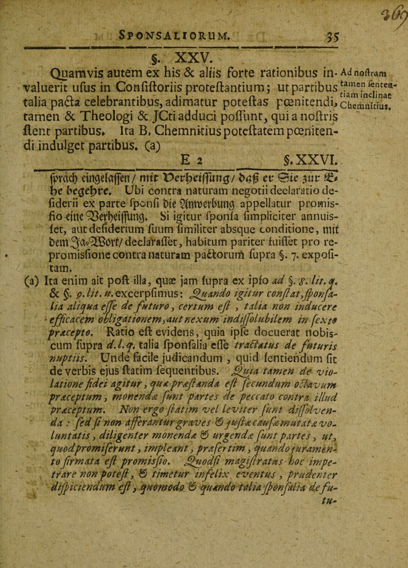 J. XXV. ' Quamvis autem ex his &amp; aliis forte rationibus in-Adnoftmm valuerit ufus in Confiftoriis proteftantium; ut partibus talia pa&lt;fla celebrantibus, adimatur poteftas pcenitendhchTmuVius! tamen &amp; Theologi &amp; JCti adduci poliunt, qui a noftris flent partibus. Ita B. Chemnitius poteftatem poeniten¬ di indulget partibus. Ca) __E 2 §»XXVI. fprad) cmgelajjen/ mit Verfyeiffung/ er &amp;c $ur *£$ \ye begefyre* Ubi contra naturam negotii declaratio de- fidcrii ex parte fponfi bte appellatur promis-, fio -eme Q3erf)ei(Tung. Si igitur fponfa fimpliciter annuis- let, autdefiderium fuum fimiliter absque conditione, mit bem^a^^B^Vt/declarafiet, habitum pariter fuiflet pro re- promisfione contra naturam pa&amp;orurft fupra §. 7. expofi- tam. (a) Ita enim ait poft illa, quae jam fupra ex ipfo ad §. salit, q. &amp; §. p.lit. excerpfimus: Quando igitur conflat yfionfa- lia aliqua ejje de futuro, certum ejl , talia non inducere efficacem obligationem yaut nexum indiffolubilem in fexte procepto. Ratio eft evidens, quia ipfe docuerat nobis- cum fupra d. I. q. talia fponfalia efle tractatus de futuris nuptiis. Unde facile judicandum , quid fentiendum fit de verbis ejus ftatim fequentibus, £fuia tamen de vio¬ latione fidei agitur, qua proflanda efl fecundum oct&amp;vum proceptum, monendo funt portes de peccato contra illud proceptum. Non ergo flatim vel leviter funt diffolven- da : fedfi non afferantur graves 0 j uflac aufz mutat a vo¬ luntatis y diligenter monendo &amp; urgendo funt partes, uty quodpromiferunt, impleant y pro fatim, quando juramen¬ to firmata efi promisfio. jfuodfi magiflratns hoc impe¬ trare non pot efl, &amp; timetur infelix eventus , prudenter dijpiciendum efl, quomodo &amp; quando talia fponfalia defa¬ tu*