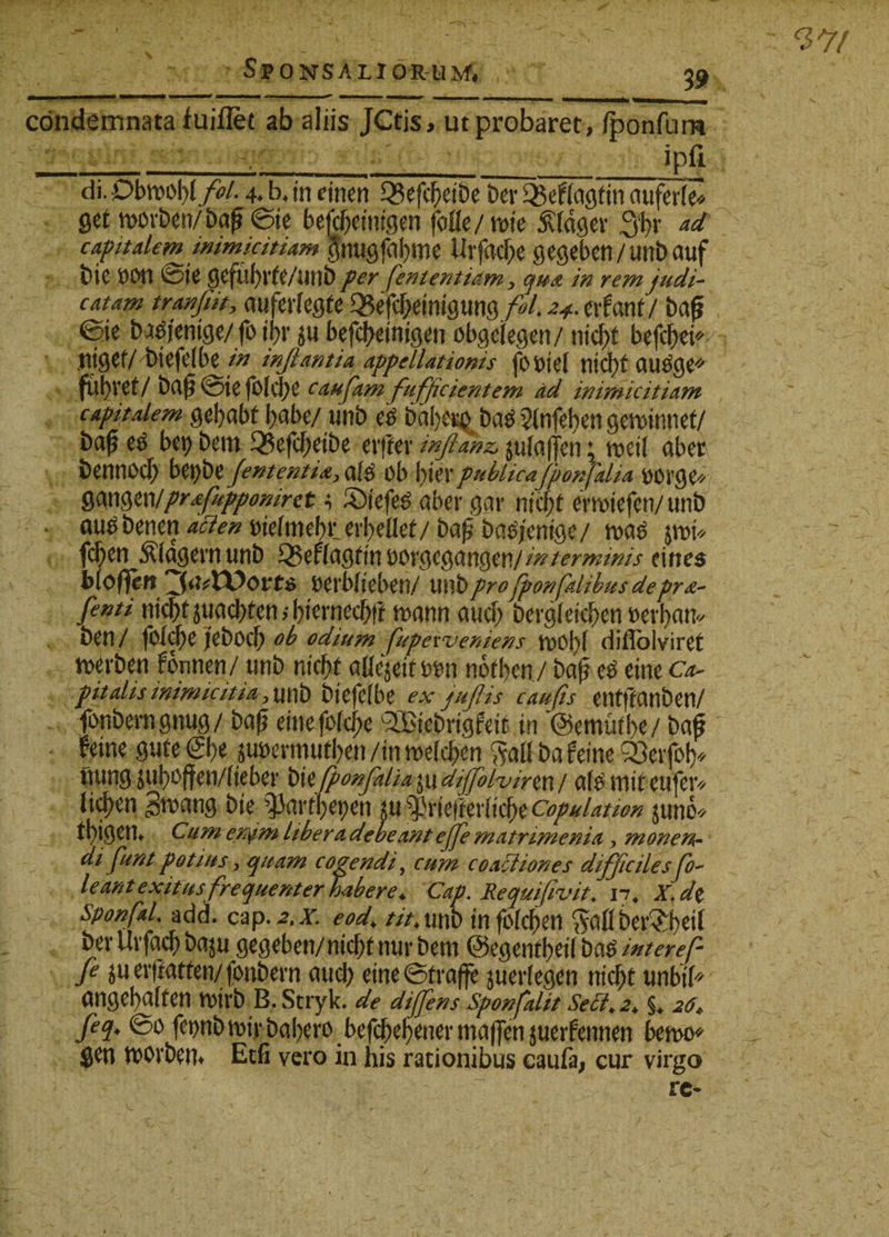 condemnata fuillet ab aliis jCtis, ut probaret, iponfum ___i____ipfi di Dbmtyfii. 4* b, (n dnen 93efc£eibe Dev 25effagtin auferle* get movben/baf* ©te bej&amp;etmgeh fofle/twe 5vtdgev 3t&gt;v capitalem inimicitiam gnugfafyme tlrfacfoe gegeben/unb auf bie ^Dte gefu^rfe/imb pey fententiam , qua in rem judi¬ catam tranfiit, auferfegle 33efc[;etmgung foL z*. evfant/ bafj ©te batfjemge/fo ipr 5« befefretntgen obgelegen/ nicfet befcj)ei* Htgef/ btefefbe in inflantia appellationis fi) dei fltd)f CtU^ge* fubvet/ bap ©te folcl;e caufam fuffcient em ad inimicitiam capitalem gebabf f)abe/ «nb eis 6dI&gt;eisQ ba^ 2(nfel&gt;en gemtnnet/ ba^ etf bcp bem 33efcf;etbe crffer inflanz, julaffen ♦ meti aberc bentlOcf) bet)be fententiA, a($ ob \)XtXpublicaflponfalia ftovge* mwwprtfuppomret 4 3)tefe$ aber gar ntcpf emtefen/unb autf benen delmebr er^eflet/ baj? batfjenige/ n&gt;c$ jmt* fc^en Plagem «nb Q5eila0tivov$CQangeti/mterminis tities bioffett Derblteben/ W\\bpro fponfatibus depra- fenti ntcbt juadbten bt^rnecbf? mnn aucf&gt; bergletd)en wt)an« beti/ fbXcbe jfebocb ob odium fupeweniens diflolviret Derben fcmnen/ unb ntcbf aHejetf mm notijen/ ba£ e£ etne c*- pitalis inimicitia ,\\x\b btefelbe ex juflis caufis enfjfCUlben/ fonberngnug/ baf? etnefofcfje sIBtebrtgfetl in @emutl&gt;e/ baf* fetne gufe ®&gt;t jtmxmtlm /in noelcfren Sali ba fetne 95etfo^ futng jul)offeti/(teber b\tflponfalia difflo lvinx\ / afemtteufer* Itc^en gmang bie $arfl)et&gt;en *u $He)Wtcl)e copulation juno* t!)igen. Cumenym libera debeant e(fle matnmenia, monen¬ difuni potius, quam cogendi, cum coactiones difficiles flo- leant exitus frequenter habere* Cap. Requifivit. 17« jrjVe sponflaL add. cap.^.x /xMtrtb tnfblcf)en Salibetf£l)eil bev Uvfacf) baju gegeben/nicbfnur bem ©egenfbetl ba$ /Wm/2 juer|iatten/fonbem aud; etne©traffe juerlegen nic^t tmbtl* angel)a(fen n&gt;irb B. Stryk. de dijflens Sponfalit Seci*2* §* 26* feq. ©0 fet)nbmtrbal)ero befd^el^ener maflTen juerfennen bemo* gen movbem Etfi vero in his rationibus caufa; cur virgo re-