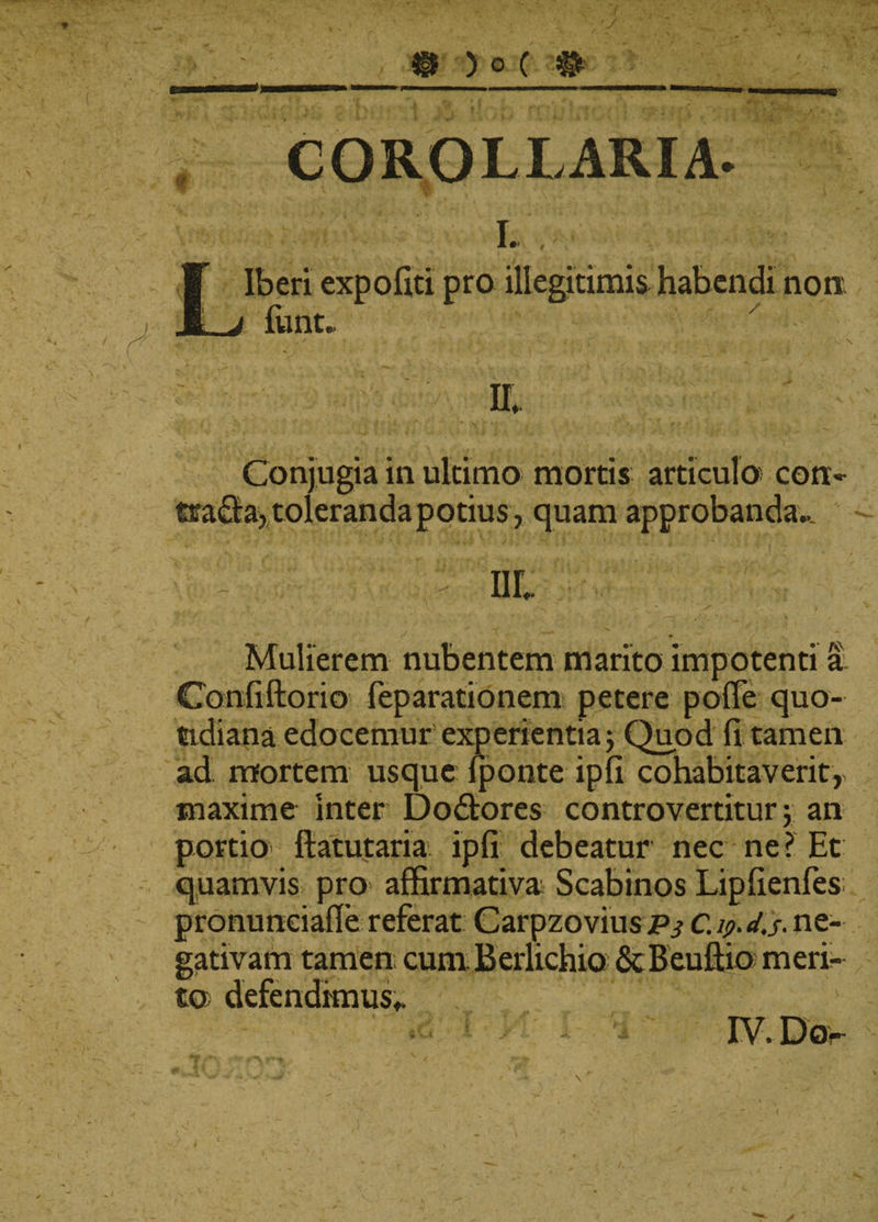- 7 • • ' J '/J @ )0( # f COROLLARIA- L Liberi expoliti pro illegitimis habendi non ! funt. ' - . - , / * 4 \ ' • . • , •• V &gt; II* v% . ' i v •; \ t * : ■ Conjugia in ultimo mortis articulo' coti- tira£la, toleranda potius, quam approbanda*. . * III + -&lt;■ . • -&gt;*. r ■ ^ Mulierem nubentem marito impotenti a Confiftorio feparationem petere polle quo¬ tidiana edocemur experientia j Quod fi tamen ad mortem usque Iponte ipfi cohabitaverit, maxime Inter Dodtores controvertitur j an portio- ftatutaria ipfi debeatur nec ne? Et quamvis pro affirmativa Scabinos Lipfienfes pronunciafle referat Carpzovius Ps C.y.d.s- ne¬ gativam tamen cum Berlichio ScBeuffio meri¬ to defendimus,. • ! ^ IV. Do-