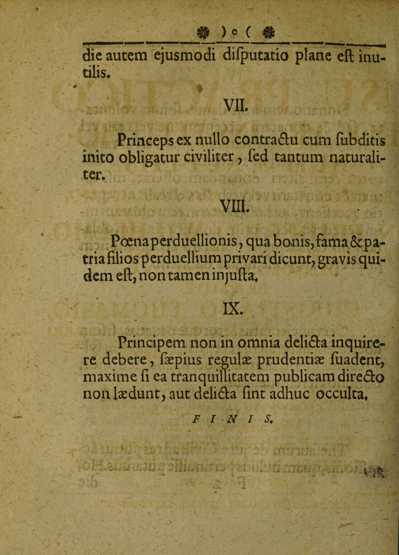 ® )° ( # die autem ejusmodi dilputatio plane eft inu¬ tilis.  ; I ; viL «r y \ h . e &gt; ; . ’ » . .&gt; gA r * * Princeps ex nullo contra&amp;u cum fubditis inito obligatur civiliter, fed tantum naturali¬ ter. Poena perduellionis, qua bonis, fama &amp; pa¬ tria filios perduellium privari dicunt, gravis qui¬ dem eft, non tamen injufta. ^ * ; ‘ IX. Principem non in omnia deli&amp;a inquire¬ re debere, fiepius regulas prudentiae luadent, maxime fi ea tranquillitatem publicam diredto non laedunt, aut delidta fint adhuc occulta.