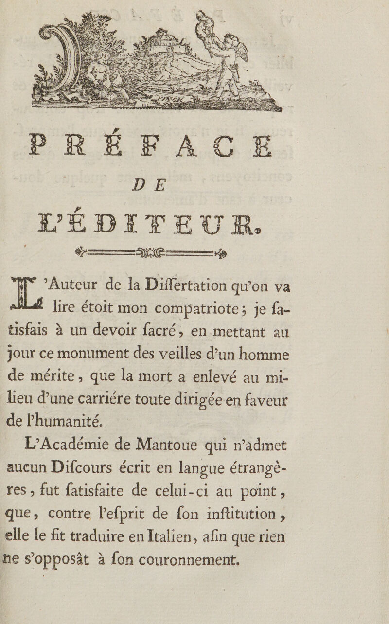 PRÉFACE D E UE B ï T E U K, ♦>===^o^======># 1T* ’Âuteur de la Difïertation qu’on va lire étoit mon compatriote , je fa~ tisfais à un devoir facré, en mettant au jour ce monument des veilles d’un homme de mérite, que la mort a enlevé au mi¬ lieu d’une carrière toute dirigée en faveur de l’humanité. L’Académie de Mantoue qui n’admet aucun Difcours écrit en langue étrangè¬ res, fut fatisfaite de celui-ci au point, que, contre l’efprit de fon inftitution, elle le fit traduire en Italien, afin que rien ne s’opposât à fon couronnement.