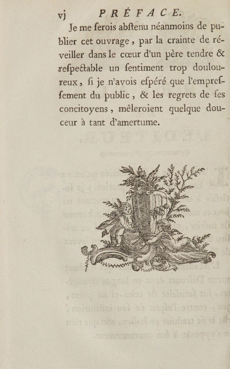 vj PRÉFACE. Je me ferois abftenu néanmoins de pu¬ blier cet ouvrage , par la crainte de ré¬ veiller dans le cœur d’un père tendre & •refpeftable un fentiment trop doulou¬ reux , fi je n’avois efpéré que Pempref- fement du public , & les regrets de fes concitoyens, mêleroient quelque dou¬ ceur à tant d’amertume.