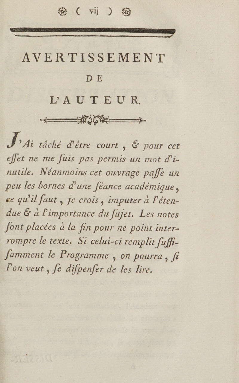 AVERTISSEMENT D E L’ A U T E ü R. J’A, taché d’être court ? & pour cet effet ne me fuis pas permis un mot d'i¬ nutile* Néanmoins cet ouvrage paffè un peu les bornes dune féance académique ? ce qu’il faut 9 je crois ? imputer à T éten¬ due & à P importance du fujet. Les notes font placées a la fin pour ne point inter¬ rompre le texte. Si celui-ci remplit fuffi- famment le Programme 5 on pourra ? fi P on veut, fe difp enfer de les lire.