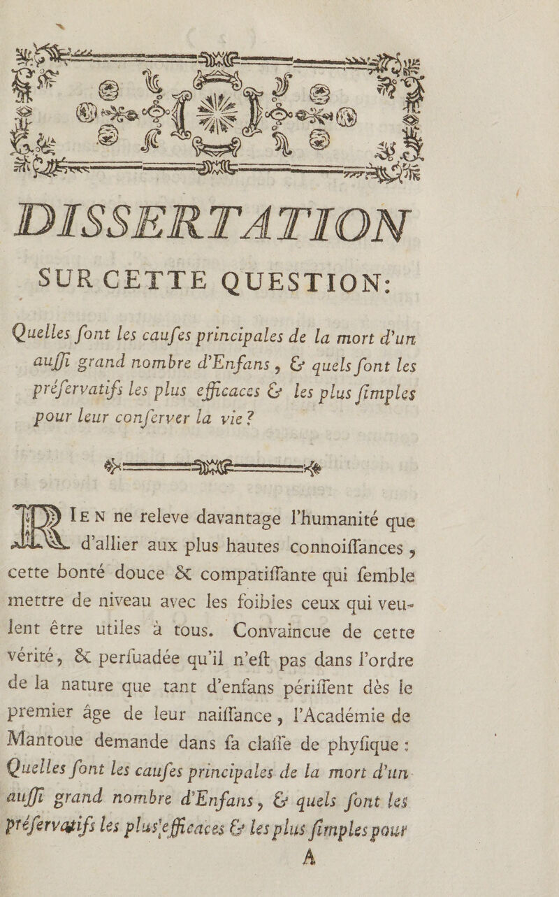 SUR CETTE QUESTION: Quelles font les caufes principales de la mon d’un aujjî grand nombre d'Enfans ? & quels font les préfervatifs Us plus efficaces ü les plus fimpUs pour leur conferver la vie ? MI en ne releve davantage l’humanité que d’allier aux plus hautes connoilîances ? cette bonté douce 5c compatiffante qui femhle mettre de niveau avec les foibles ceux qui veu« lent être utiles à tous. Convaincue de cette vérité 9 5c perlüadée qu’il n’eft pas dans l’ordre de la nature que tant d’enfans périiTent dès le premier âge de leur nalliance ? l’Académie de Mantoue demande dans fa ciaife de phylîque : Quelles font Us caufes principales de la mon d’un aulfî grand nombre d'Enfans ? & quels font Us préfervatifs les plus1 efficaces & les plus Jlmples pouf A