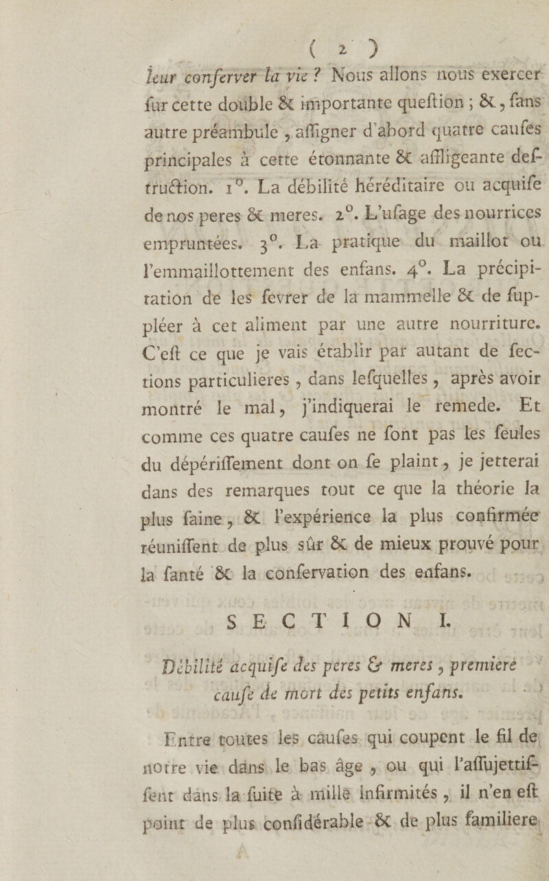 ( 2- ) leur conferver la vie ? Nous allons nous exercer fur cette double & importante queftiûn ; &, fans autre préambule , affigner d'abord quatre caufés principales à cette étonnante Se affligeante défi fruffion. iD. La débilité héréditaire ou acquife de nos peres (àL meres. L’ufage des nourrices empruntées, 30. lui pratique du maillot ou Femmaillottement des enfans. 4°, La précipi¬ tation de les fevrer de la mammelle & de fup- pléer à cet aliment par une autre nourriture» C’eft ce que je vais établir par autant de fec- dons particulières , dans lefquelles , après avoir montré le mal, j’indiquerai le remede. Et comme ces quatre caufes ne font pas les feules du dépériffement dont on fe plaint, je jetterai dans des remarques tout ce que la théorie la plus faine, & l’expérience la plus confirmée réunifient de plus sûr ôt de mieux prouvé pour la fanté bt la confervation des enfans. S E C T I 0 N I. Débilité acquife des peres & meres, première caufe de mort des petits enfans. Entre toutes les caufes qui coupent le fil de notre vie dans le bas âge , ou qui fafîujettifi fent dans la fuite à mille infirmités, il n en eft point de plus confidérable bc de plus familière