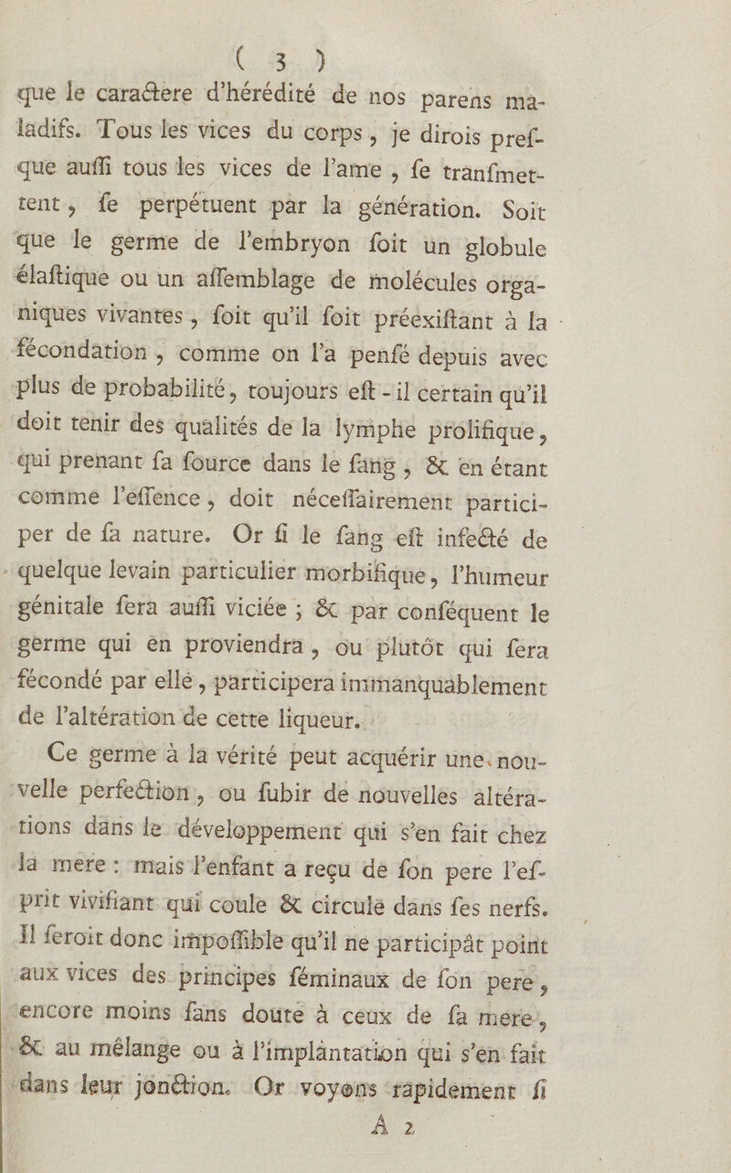 que le cara&ere d’hérédité de nos parens ma¬ ladifs. Tous les vices du corps, je dirois pref- que aufîi tous les vices de lame , fe tranfmet- tent? fe perpétuent par la génération. Soit- que le germe de l’embryon foit un globule élafhique ou un afiemblage de molécules orga¬ niques vivantes, foit qu’il foit préexiftant à la fécondation , comme on l’a penfé depuis avec plus de probabilité ? toujours eft - il certain qu’il doit tenir des qualités de la lymphe prolifique , qui prenant fa fource dans le fang , 6c en étant comme l’efTence, doit néceffairement partici¬ per de fa nature. Or fi le fang eft infeéfé de quelque levain particulier morbifique, l’humeur génitale fera auili viciée ; 6c par conféquent le germe qui en proviendra , ou plutôt qui fera fécondé par ellé, participera immanquablement de l’altération de cette liqueur. Ce germe à la vérité peut acquérir une. nou¬ velle perfeéfion ? ou fubir de nouvelles altéra¬ tions dans le développement qui s’en fait chez la mere : mais 1 enfant a reçu de fon pere l’ef- pi it vivifiant qui coule 6c circule dans fes nerfs, il ierou donc imp'offible qu’il ne participât point aiix vices des principes féminaux de fon pere 9 encore moins fans doute à ceux de fa mere, ôc au mélange ou à l’implantation qui s’en fait dans leur jonftiom Or voyons rapidement û