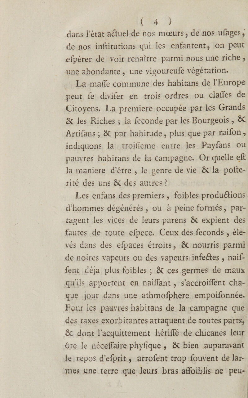 dans l’état aétuel de nos mœurs , de nos ufages, de nos inftitutions qui les enfantent, on peut efpérer de voir renaître parmi nous une riche , une abondante, une vigoureufe végétation. La maiTe commune des habitans de l’Europe peut fe divifer en trois ordres ou cia lie s de Citoyens. La première occupée par les Grands les Riches ; la fécondé par les Bourgeois, &C Artifans ; 8c par habitude, plus que par raifon, indiquons la troUîeme entre les Payfans ou pauvres habitans de la campagne. Or quelle eft la maniéré d’être , le genre de vie 6c la pohé¬ rité des uns 6c des autres ? Les enfans des premiers, foibles produ&ions d’hommes dégénérés, ou à peine formés, par¬ tagent les vices de leurs parens 6c expient des fautes de toute efpece. Ceux des féconds, éle¬ vés dans des efpaces étroits, & nourris parmi de noires vapeurs ou des vapeurs infeôtes, naif- fent déjà plus foibles ; 6c ces germes de maux qu’ils apportent en naiffant, s’accroiflent cha¬ que jour dans une athmofphere empoifonnée. Pour les pauvres habitans de la campagne que des taxes exorbitantes attaquent de toutes parts, & dont l’acquittement hériffé de chicanes leur ôte le néceffaire phyfique , 6c bien auparavant le repos d’efprit, arrofént trop fouvent de lar¬ mes une terre que leurs bras affaiblis ne peu-