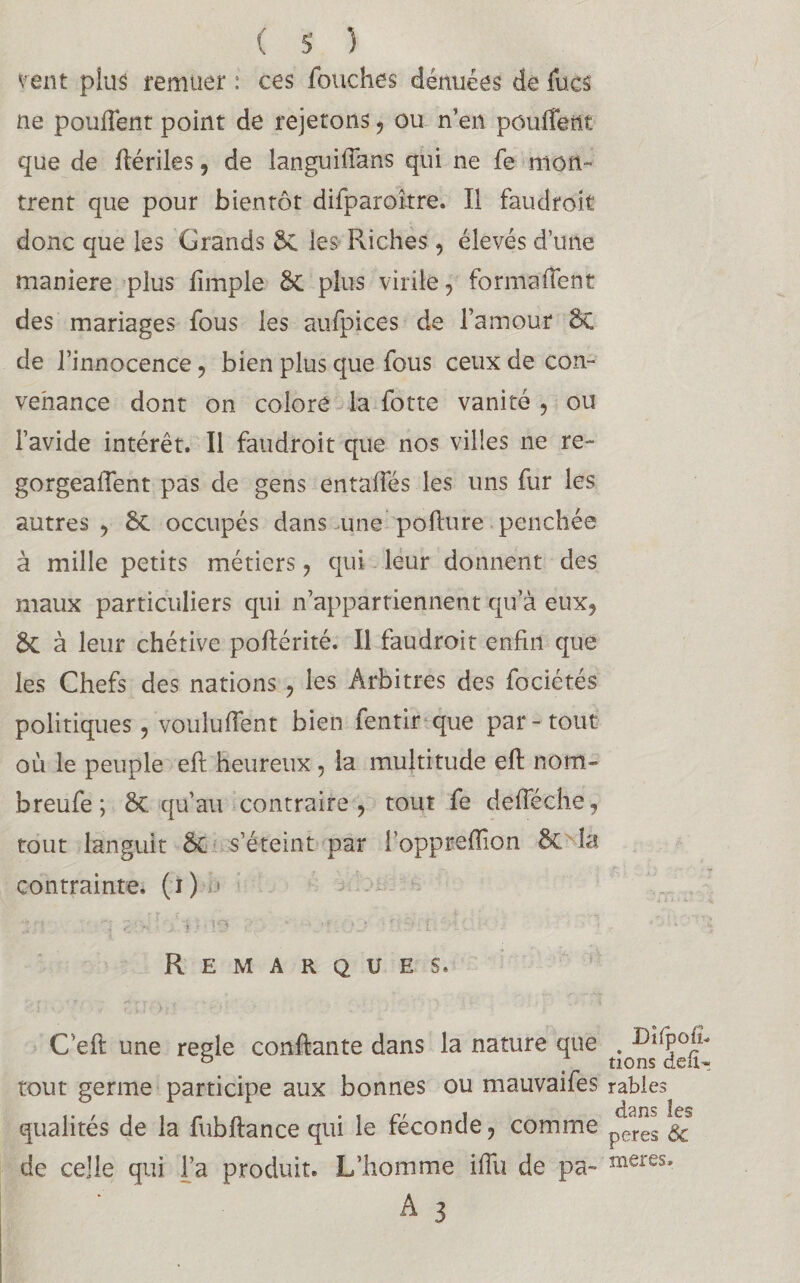 vent plus remuer : ces fouches dénuées de lues ne pouffent point de rejetons , ou n’en pouffent que de ffériles, de languiffans qui ne fe mon¬ trent que pour bientôt difparoître. Il faudroit donc que les Grands ÔC les Riches , élevés d’une maniéré plus fimple & plus virile , formaffenfc des mariages fous les aufpices de l’amour 8t de l’innocence, bien plus que fous ceux de con¬ venance dont on colore la fotte vanité , ou l’avide intérêt. Il faudroit que nos villes ne re- gorgeaffent pas de gens entaffés les uns fur les autres , ÔC occupés dans une pofhire penchée à mille petits métiers , qui leur donnent des maux particuliers qui n’appartiennent qu’à eux, 6c à leur chétive poftérité. Il faudroit enfin que les Chefs des nations , les Arbitres des fociétés politiques, voulurent bien fentir que par-tout où le peuple eft heureux , la multitude eft nom- breufe ; 5c qu’au contraire, tout fe defféche, tout languit Se s’éteint par l’oppreffion 5c là contrainte. ( i ) ,« : ; - j / * - le *' - •?. ■ ' • 1 --v: Remarques. C’eft une réglé confiante dans la nature que tout germe participe aux bonnes ou mauvaifes qualités de la fubftance qui le féconde, comme de celle qui l’a produit. L’homme iffu de pa- A 3 Dîfpoîh lions défi- râbles dans les peres 6c meres*