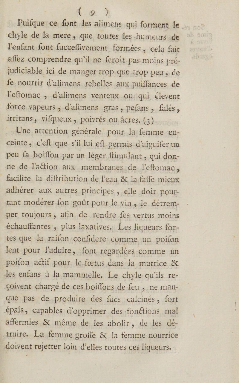 Pinique ce font les aiimens qui forment îe chyle de la mere, que roures les humeurs de l’enfant font fucceffivement formées , cela fait allez comprendre qu’il ne feroit pas moins pré¬ judiciable ici de manger trop que trop peu , de fe nourrir d’aîimens rebelles aux puiffances de i’eftomac , d’aiimens venteux ou qui élevent force vapeurs , d’aiimens gras , pefans , falés ? irritans, vifiqueux, poivrés ou âcres. (3) Une attention générale pour la femme en¬ ceinte , c’eft que s’il lui eft permis d’aiguifer un peu fa boilïon par un léger Limulant, qui don¬ ne de l’adion aux membranes de Feilomac , îacilite la diflribution de l’eau & la fa fié mieux adhérer aux autres principes , elle doit pour¬ tant modérer fon goût pour le vin , le détrem¬ per toujours, afin de rendre fes vertus moins échauffantes , plus laxatives. Les liqueurs for¬ tes que la raifon confidere comme un poifon lent pour l’adulte, font regardées comme un poifon aélif pour le fœtus dans la matrice 2c les en fa ns à la mammelle» Le chyle qu’ils re¬ çoivent chargé de ces boifibns de feu , ne man¬ que pas de produire des Lies calcinés , fort épais, capables d’opprimer des fondions mal affermies & même de les abolir , de les dé¬ truire. La femme greffe Sc la femme nourrice doivent rejetter loin d’elles toutes ces liqueurs»