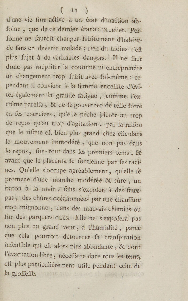 d'une vie fort aéHve à un état d’inaôion ab- folue ? que de ce dernier état au premier. Per- fonne ne fauroit changer fubitement d’habitu¬ de fans en devenir malade ; rien du moins n’eft plus fujet à de véritables dangers. Il ne faut donc pas méprifer la coutume ni entreprendre un changement trop fubit avec foi-même : ce¬ pendant il convient à la femme enceinte d’évi¬ ter également la grande fatigue ? comme l’ex¬ trême pareffe , 5c de fe gouverner de telle forte en les exercices ? qu elle peche plutôt au trop oe repos qu au trop d agitation 9 par la raifort que le rifque eft bien plus grand chez elle dans le mouvement immodéré i que non pas dans le repos, fur - tout dans les premiers tems, & avant que le placenta fe fou tienne par fes raci¬ nes. Qu elle s’occupe agréablement, qu’elle fë promene d’une marche modérée &C sûre ? un bâton à la main y fans s’expofer à des faux- pas ? des chûtes occafionnees par une chauflure trop mignonne , dans des mauvais chemins ou fur des parquets cirés. Elle ne s’expofera pas non plus au grand vent, à l’humidité , parce que cela pourroit détourner fa transpiration in^enlîble qui eSl alors plus abondante, ÔC dont 1 évacuation libre ? néceffaire dans tous les tems? eit plus particuliérement utile pendant celui de la groSfeiTéu