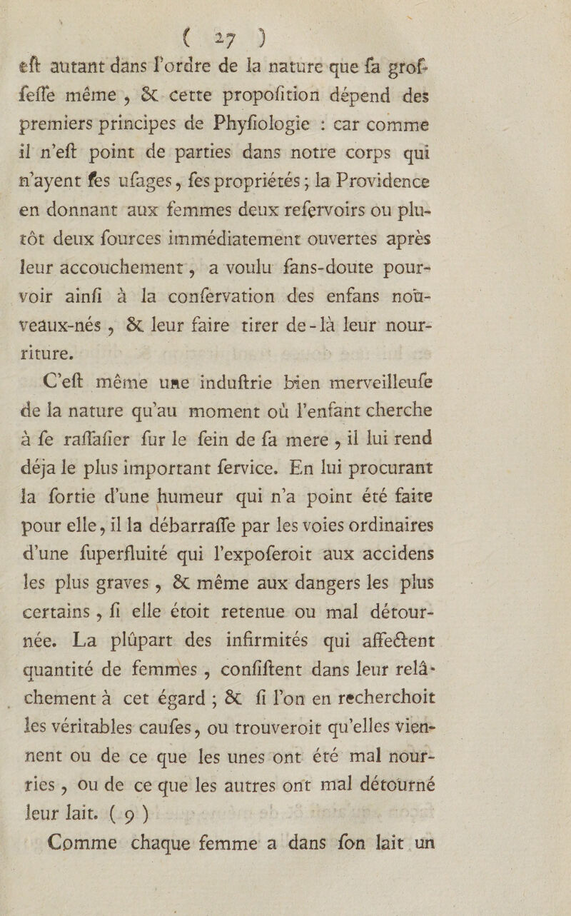 tft autant dans Tordre de la nature que fa grof fefie même , 5c cette propofition dépend des premiers principes de Phyflologie : car comme il n’eft point de parties dans notre corps qui n’ayent fes ufages, Tes propriétés ; la Providence en donnant aux femmes deux refervoirs ou plu¬ tôt deux fources immédiatement ouvertes après leur accouchement, a voulu fans-doute pour» voir ainfi à la confervation des enfans noù- veâux-nés ? 5c leur faire tirer de - là leur nour¬ riture. C’eft même une induftrie bien merveilleufe de la nature qu’au moment où l’enfant cherche à fe rafiafier fur le fein de fa mere ? il lui rend déjà le plus important fervice. En lui procurant la fortie d’une humeur qui n’a point été faite pour elle, il la débarrafle par les voies ordinaires d’une fuperfluité qui Texpoferoit aux accidens les plus graves ? ôc même aux dangers les plus certains ? fi elle étoit retenue ou mal détour¬ née. La plûpart des infirmités qui affe&ent Quantité de femmes , confident dans leur relâ* chement à cet égard ; 5c fi l’on en recherchoit les véritables caufes, ou trouveroit quelles vien¬ nent ou de ce que les unes ont été mal nour¬ ries y ou de ce que les autres ont mal détourné leur lait. ( 9 ) Comme chaque femme a dans fon lait un