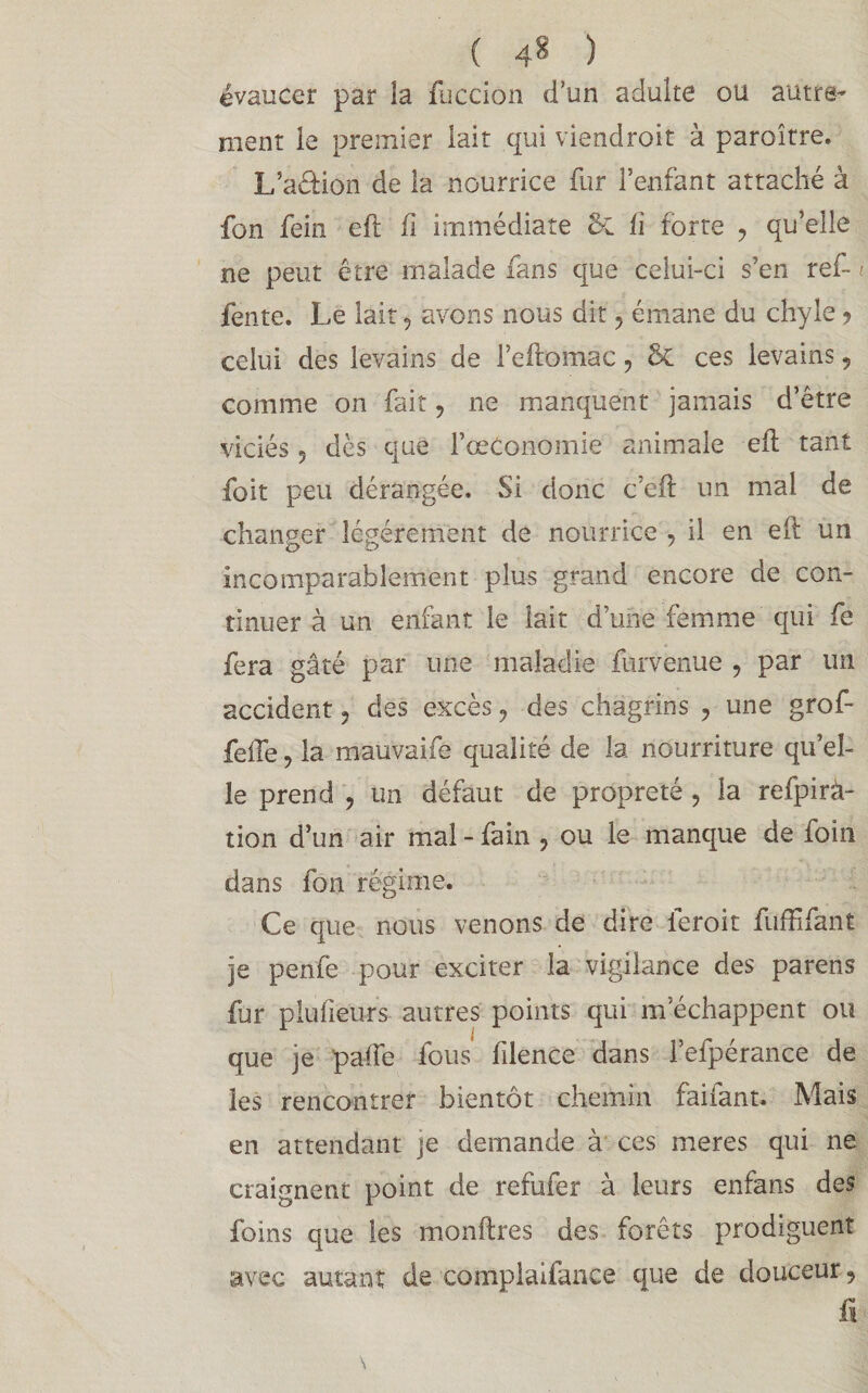 ( 4* ) évaucer par la fuccion d’un adulte ou autre¬ ment le premier lait qui viendroit à paraître. L’aéfion de la nourrice fur l’enfant attaché à fon fein eft fi immédiate 5c h forte ? qu’elle ne peut être malade fans que celui-ci s’en ref* t fente. Le lait, avons nous dit , émane du chyle ? celui des levains de l’eftomac ? & ces levains, comme on fait, ne manquent jamais d’être viciés 5 dès que fœConomie animale eft tant foit peu dérangée. Si donc c’eft un mal de changer légèrement de nourrice ? il en eft un incomparablement plus grand encore de con¬ tinuer à un enfant le lait d’une femme qui fe fera gâté par une maladie furvenue , par un accident , des excès ? des chagrins , une grof- feffe, la mauvaifé qualité de la nourriture qu’el¬ le prend , un défaut de propreté , la refpirà- tion d’un air mal - fain , ou le manque de foin dans fon régime. Ce que nous venons de dire ferait fuffifant je penfe pour exciter la vigilance des parens fur plu heurs autres points qui m’échappent ou que je pafte fous fdence dans l’efpérance de les rencontrer bientôt chemin faifant. Mais en attendant je demande à ces meres qui ne craignent point de refufer à leurs enfans des foins que les monftres des forêts prodiguent avec autant de complaifance que de douceur 9