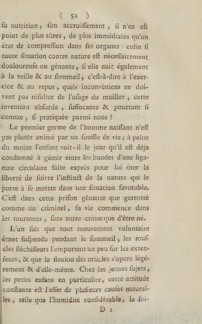 fa nutrition ? fon accroiffement ? il n’en eft point de plus sûres, de plus immédiates quun état de compreffion dans fes organes : enfin fi toute fituation contre nature eft néceflairement douloureufe ou gênante, fi elle nuit également à la veille §C au fommeil, c’eft-à-dire à l’exer¬ cice &. au repos ? quels inconvéniens ne doi¬ vent pas réfuher de l’ufage du maillot , cette invention abfurde , fuffocante & pourtant îi connue ? fî pratiquée parmi nous ? Le premier germe de l’homme naifiant n’eft pas plutôt animé par un fouille de vie ; à peine du moins l’enfant voit-il le jour qu’il eft déjà condamné à gémir entre les bandes d’une liga¬ ture circulaire faite exprès pour lui ôter la liberté de fuivre l’inftinâ: de la nature qui le porte à fe mettre dans une fituation favorable. C’eft dans cette prifon gênante que garrotté comme un criminel ? fa vie commence dans les tourmens 9 fans autre crime que d’être né. L’on fait que tout mouvement volontaire étant fufpendu pendant le fommeil 9 les muf clés fléehiiléurs l'emportent un peu fur les exten- feurs, 5c que la flexion des articles s’opère légè¬ rement ôe d’elle-même. Chez les jeunes lujets « les petits enfans en particulier? cette attitude confiante eft l’effet de piufleurs cauies naturel-* les 5 telle que Ihumidité confldérable? la foi* D 2=
