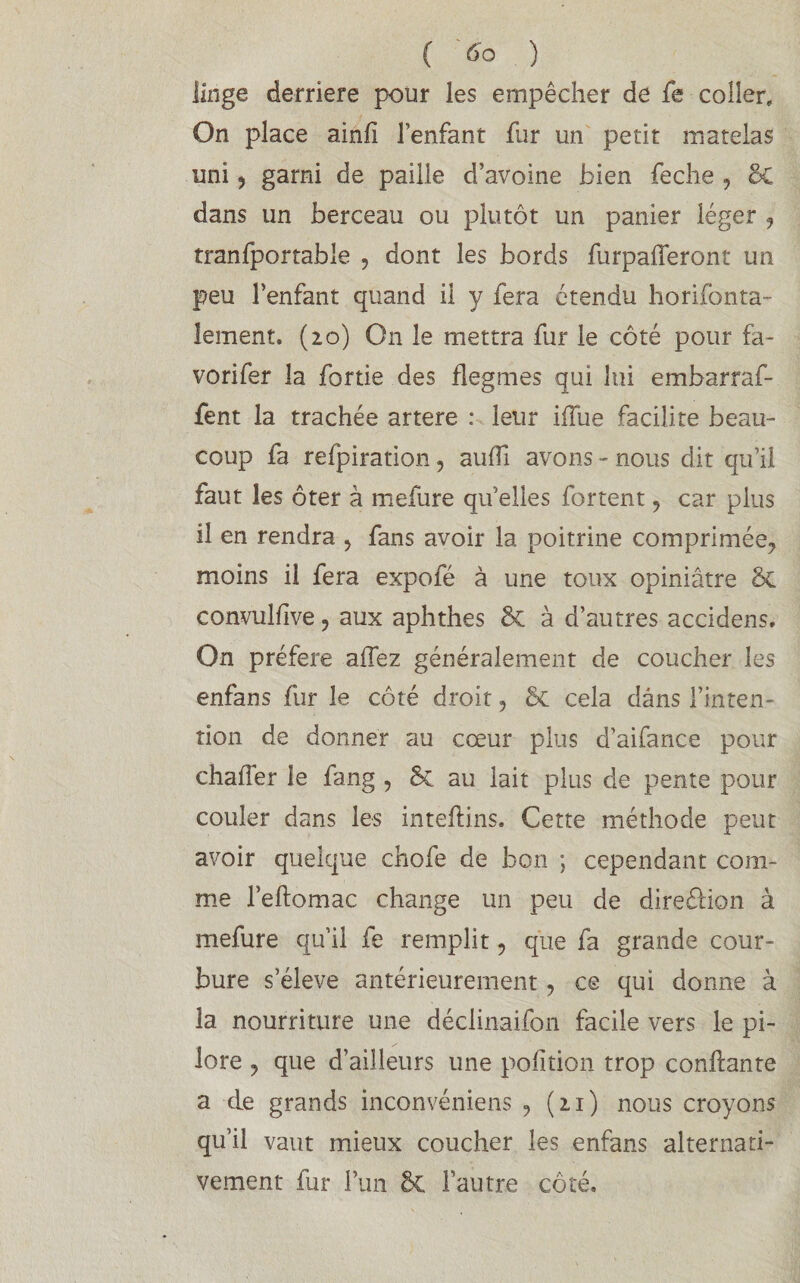 linge derrière pour les empêcher de fe coller. On place ainii l’enfant fur un petit matelas uni , garni de paille d’avoine bien feche , 8c dans un berceau ou plutôt un panier léger , tranfportable , dont les bords furpafferont un peu l’enfant quand il y fera étendu horifonta- îement. (20) O11 le mettra fur le côté pour fa- vorifer la fortie des flegmes qui lui embarraf- fent la trachée artere : leur iiTue facilite beau¬ coup fa refpiration, aufÏÏ avons - nous dit qu’il faut les ôter à mefure qu’elles fortent , car plus il en rendra , fans avoir la poitrine comprimée, moins il fera expofë à une toux opiniâtre 8c convulfive ? aux aphthes 8c à d’autres accidens. On préféré allez généralement de coucher les enfans fur le côté droit, 8c cela dans l’inten¬ tion de donner au cœur plus d’aifance pour challer le fang , 8c au lait plus de pente pour couler dans les inteflins. Cette méthode peut avoir quelque chofe de bon ; cependant com¬ me l’effomac change un peu de direéfion à mefure qu’il fe remplit, que fa grande cour¬ bure s’élève antérieurement, ce qui donne à la nourriture une déclinaifon facile vers le pi- lore ? que d’ailleurs une pofition trop confiante a de grands inconvéniens , (21) nous croyons qu’il vaut mieux coucher les enfans alternati¬ vement fur Fun 8c l’autre côté.