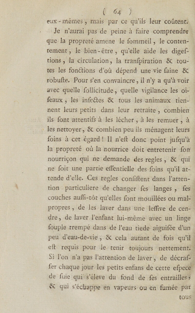 ( <4 ) eux - mêmes, mais par ce qu’ils leur coûtent. Je n’aurai pas de peine à faire comprendre que la propreté amene le fommeil, le conten¬ tement ? le bien-être, qu’elle aide les digef- tions, la circulation, la tranfpiration ôc tou¬ tes les fondions d’où dépend une vie faine ÔC robufte. Pour s’en convaincre, il n’y a qu’à voir avec quelle follicitude, quelle vigilance les oi- feaux , les infe&es ÔC tous les animaux tien¬ nent leurs petits dans leur retraite , combien ils font attentifs à les lécher , à les remuer , à les nettoyer, ôc combien peu ils ménagent leurs foins à cet égard ! Il n’eft donc point jufqu’à la propreté où la nourrice doit entretenir fon nourriçon qui ne demande des réglés , ÔC qui ne foit une partie effentielle des foins qu’il at¬ tende d’elle, ^es réglés confiftent dans l’atten¬ tion particulière de changer fes langes , fes couches aulïi-tôt qu’elles font mouillées ou mal¬ propres , de les laver dans une lefîive de cen¬ dre , de laver l’enfant lui-même avec un linge fôuple trempé dans de l’eau tiede aiguifée d’un peu d’eau-de-vie , ôc cela autant, de fois qu’il eit requis pour le tenir toujours nettement. Si Ton n’a pas 1 attention de laver , de décraf- ier chaque jour les petits enfans de cette efpece de fuie, qui s’élève du fond de fes entrai lies? ôc qui s’échappe en vapeurs ou en fumée par tous