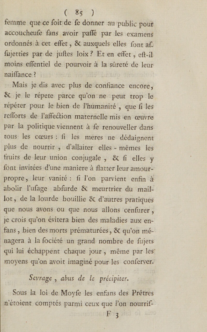 ( 8$ ) femme que ce /bit de fe donner au public pour accoucheufe fans avoir pafle par les examens ordonnés à cet effet , & auxquels elles font aC fujetties par de juftes loix ? Et en effet , eft-il moins effentiel de pourvoir à la sûreté de leur naiffance ? Mais je dis avec plus de confiance encore, je le répété parce qu’on ne peut trop le répéter pour le bien de l’humanité , que fi les refiorts de l’affeéfion maternelle mis en œuvre par la politique viennent à fe renouveller dans tous les cœurs : fi les meres ne dédaignent plus de nourrir , d’allaiter elles - mêmes les fruits de leur union conjugale , & fi elles y font invitées d’une maniéré à flatter leur amour- propre , leur vanité : fi l’on parvient enfin à abolir l’ufage abfurde 5c meurtrier du mail¬ lot , de la lourde bouillie <k d’autres pratiques que nous avons ou que nous allons cenfurer, je crois qu’on évitera bien des maladies aux en- fans y bien des morts prématurées, 8c qu’on mé¬ nagera à la fociété un grand nombre de fujets qui lui échappent chaque jour , même par les moyens qu’on avoit imaginé pour les conferver. Sevrage ? abus de le précipiter. Sous la loi de Moyfe les enfans des Prêtres n’étoient comptés parmi ceux que l’on nourrif-