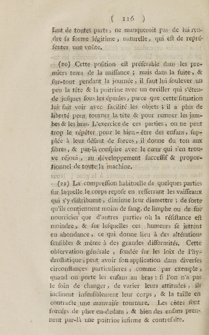 faut de toutes parts , ne manquerait pas de lui ren¬ dre la forme légitime , naturelle, qui efl de repré- fenter une voûte. (20) Cette pofition eil préférable dans les pre¬ miers tems de la naiffance ; mais dans la fuite, 6c fur-tout pendant 3 a journée, il faut lui foule ver un peu la tête 6c la poitrine avec un oreiller qui s’éten¬ de jufques fous les épaules, parce que cette fituation lui fait voir avec facilité les objets j il a plus de liberté pour tourner la tête & pour remuer les jam¬ bes 6c les bras. L’exercice de ces parties, 011 ne peut trop le répéter pour le bien-être des enfans, fup- plée à leur défaut de forces, il donne du ton aux fibres, 6c paç-là confpire avec le cœur qui s’en trou¬ ve réjoui , au développement fuccelïïf 6c propor¬ tionnel de toute la machine. Ètrcl ■ l . t . J A - . ■ (21) La compreffion habituelle de quelques parties fur laquelle le .corps repofe en refferrant les vaiffeaux qui s’y distribuent-, diminue leur diamettre *, de forte qu’ils contiennent moins de fang, de îimphe ou de fuc nourricier que d’autres parties ou la réfiftance efl moindre, 6c fur lefquelles ces humeurs fe jettent en abondance , ce qui donne lieu à des altération? fenfibles 6c même à des grandes difformités. Cette obfèrvation générale , fondée fur les loix de rhy- droflatique > peut avoir fon application dans diverfes circ-onftances paitiailieres , comme par exemple > quand 011 porte les enfans au bras : fi l’on n’a pas le foin de changer, de varier leurs attitudes , ils inclinent infenfiblement leur corps , & la taille en contrarie une mauvaife tournure. Les cotes font forcées de plier en-dedans, & bien des enfans prei> lient par-là une poitrine infirme 6c contrefaite.