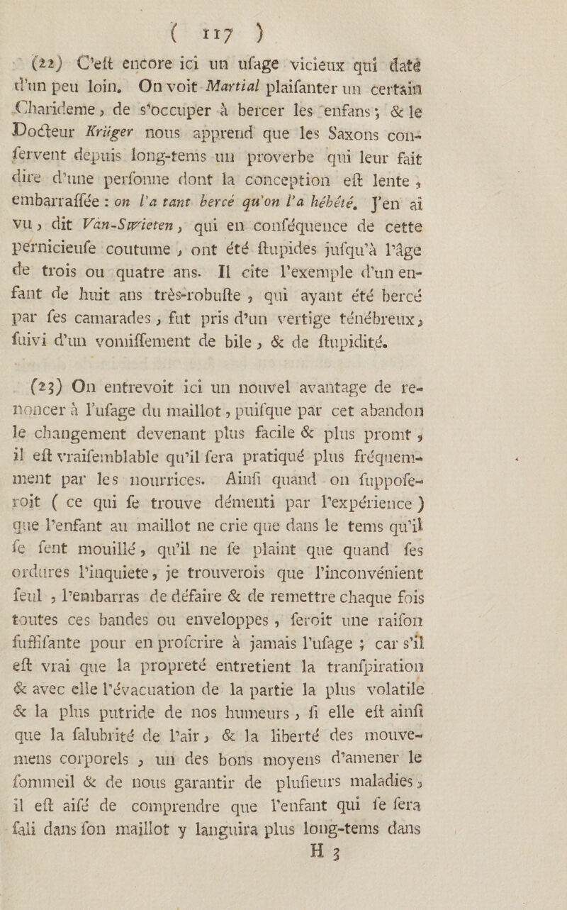 { î î 7 ) (ti) C’elt encore ici un ufage vicieux qui daté d’un peu loin. On voit Martial plaifanter un certain Charirieme 3 de s’occuper à bercer les enfans *, & le Dodenr Kriiger nous apprend que les Saxons con- fervent depuis long-tems un proverbe qui leur fait dire d’une perfonne dont la conception eft lente , embarraffée : on l’a tant bercé qu'on l'a hébété. J’en ai vu y dit Van-Sw'ieten} qui en conféquence de cette pernicieufe coutume j ont été ftupides jufqu’à l’âge de trois ou quatre ans. Il cite l’exemple d’un en¬ fant de huit ans très-robufte 5 qui ayant été bercé par fes camarades, fut pris d’un vertige ténébreux > fuivi d’un vomiffement de bile } & de dupidité. (23) O11 entrevoit ici un nouvel avantage de re¬ noncer à l’ufage du maillot, puifque par cet abandon le changement devenant plus facile & plus promt , il eft vraifemblable qu’il fera pratiqué plus fréquem¬ ment par les nourrices. Ainfi quand on fuppofe- roit ( ce qui fe trouve démenti par l’expérience ) que l’enfant au maillot ne crie que dans le tems qu’il le fent mouillé, qu’il 11e fe plaint que quand fes ordures l’inquiete, je trouverois que l’inconvénient feul , l’embarras de défaire & de remettre chaque fois toutes ces bandes ou enveloppes , feroit une raifon fuffifante pour en profcrire à jamais l’ufage ; car s’il eft vrai que la propreté entretient la tranfpiration & avec elle l’évacuation de la partie la plus volatile & la plus putride de nos humeurs, li elle eit ainfi que la falubrité de l’air > & la liberté des mouve- mens corporels ^ un des bons moyens d’amener le fommeil & de nous garantir de plufieurs maladies 3 il eft aifé de comprendre que l’enfant qui le fera fali dans fôn maillot y languira plus long-tems dans