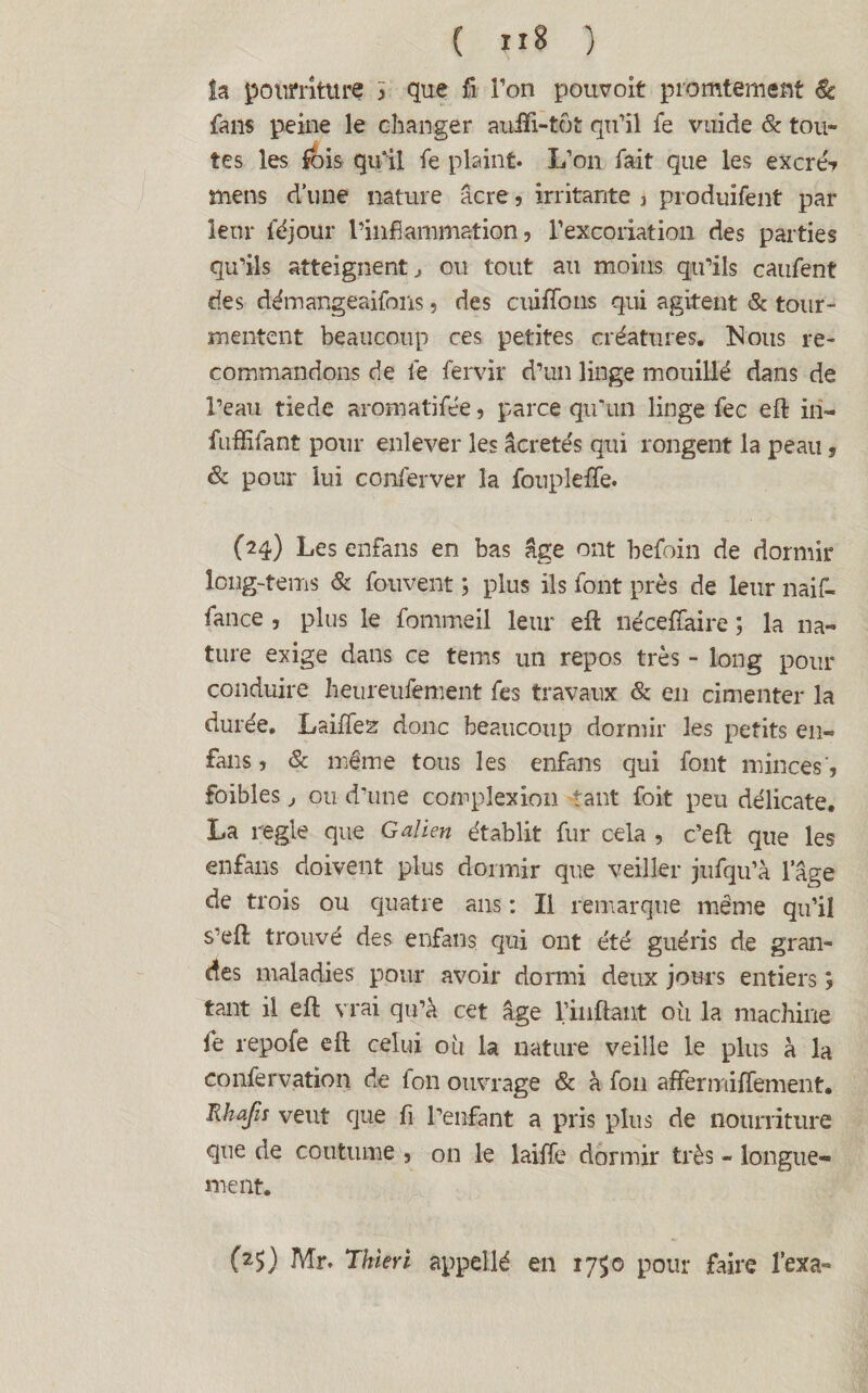 la pourriture > que fi Ton poiwoit promtement <& fans peine le changer auift-tût qu’il fe vuide & tou¬ tes les fois qu'il fe plaint* L’on fait que les excreS- mens d’une nature âcre, irritante , produifent par leur féjour l’inflammation, l’excoriation des parties qu’ils atteignent, ou tout au moins qu’ils caufent des démangeaifons, des cuiffons qui agitent & tour¬ mentent beaucoup ces petites créatures. Nous re¬ commandons de fe fervir d’un linge mouillé dans de l’eau tiede aromatifée, parce qu’un linge fec eft in- fuffifant pour enlever les âcretés qui rongent la peau, & pour lui conferver la foupleffe. (24) Les enfans en bas âge ont befoin de dormir long-tems & fouvent ; plus ils font près de leur naif- fance , plus le fommeil leur eft nécefîaire ; la na¬ ture exige dans ce tems un repos très - long pour conduire heureufement fes travaux & en cimenter la durée. Laiffez donc beaucoup dormir les petits en- fans , 8c même tous les enfans qui font minces', foibles , ou d’une complexion tant foit peu délicate, La réglé que Galien établit fur cela , c’eft que les enfans doivent plus dormir que veiller jufqu’à l’âge de trois ou quatre ans : Il remarque même qu’il s’eft trouvé des enfans qui ont été guéris de gran¬ des maladies pour avoir dormi deux jours entiers ; tant il eft vrai qu’à cet âge 1/inftant où la machine fe repofe eft celui où la nature veille le plus à la confervation de Ion ouvrage & à fon affermiffement. Rhafis veut que fi l’enfant a pris plus de nourriture que de coutume , on le laiffe dormir très - longue¬ ment. (25) Air. Thieri appellé en 1750 pour faire fexa-