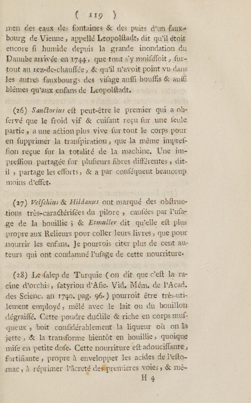 men des eaux des fontaines & des puits d’un faux** bourg de Vienne, appelle LcopoHtadt5 dit qu’il étoit encore fi humide depuis la grande inondation du Danube arrivée en 1744? que tout s’y moififfoit, fur- tout au rez-de-chauffée, & qu’il n’avoit point vu dans les autres fauxbourgs des vifage auffi bouffis & auffi, blêmes qu’aux enfans de Leopolfladt. (26) Saniïorius eft peut-être le premier qui a ohr fervé que le froid vif & cuifant reçu fur une feule partie , a une adtion plus vive fur tout le corps pour en fupprimer la tranfpiration j que la même impref- fion reçue fur la totalité de la machine. Une im- prefilon partagée fur plufieurs fibres différentes, dit- il , partage les efforts > 8c a par conféquent beauccup moins d’effet» (27) Velfchius 8c Hildamts ont marqué des obffruc- tions très-caraélérifées du pilore , caufées par i’ufa- ge de la bouillie ; & Etmuller dit qu’elle eft plus propre aux Relieurs pour coller leurs livres ; que pour nourrir les enfans. ]e pourrais citer plus de cent au¬ teurs qui ont condamné l’ufage de cette nourriture. (28) Le falepde Turquie (on dit que c’eft la ra¬ cine d’orchis, fatyrion d’Afie. Vid, Mém. de l’Acad. des Scienc. an 1740. pag. 96.) pourroit être très-uti¬ lement employé, mêlé avec le lait ou du bouillon dégraiffé. Cette poudre dudlile 8c riche en corps muf- queux 3 boit confidërablement la liqueur où on la jette 3 8c la transforme bientôt en bouillie 3 quoique mile en petite dofe» Cette nourriture eft adoucifîante > fortifiante j propre à envelopper les acides de l’eilo- niac, à réprimer l’acreté des premières voies 5 & mê«